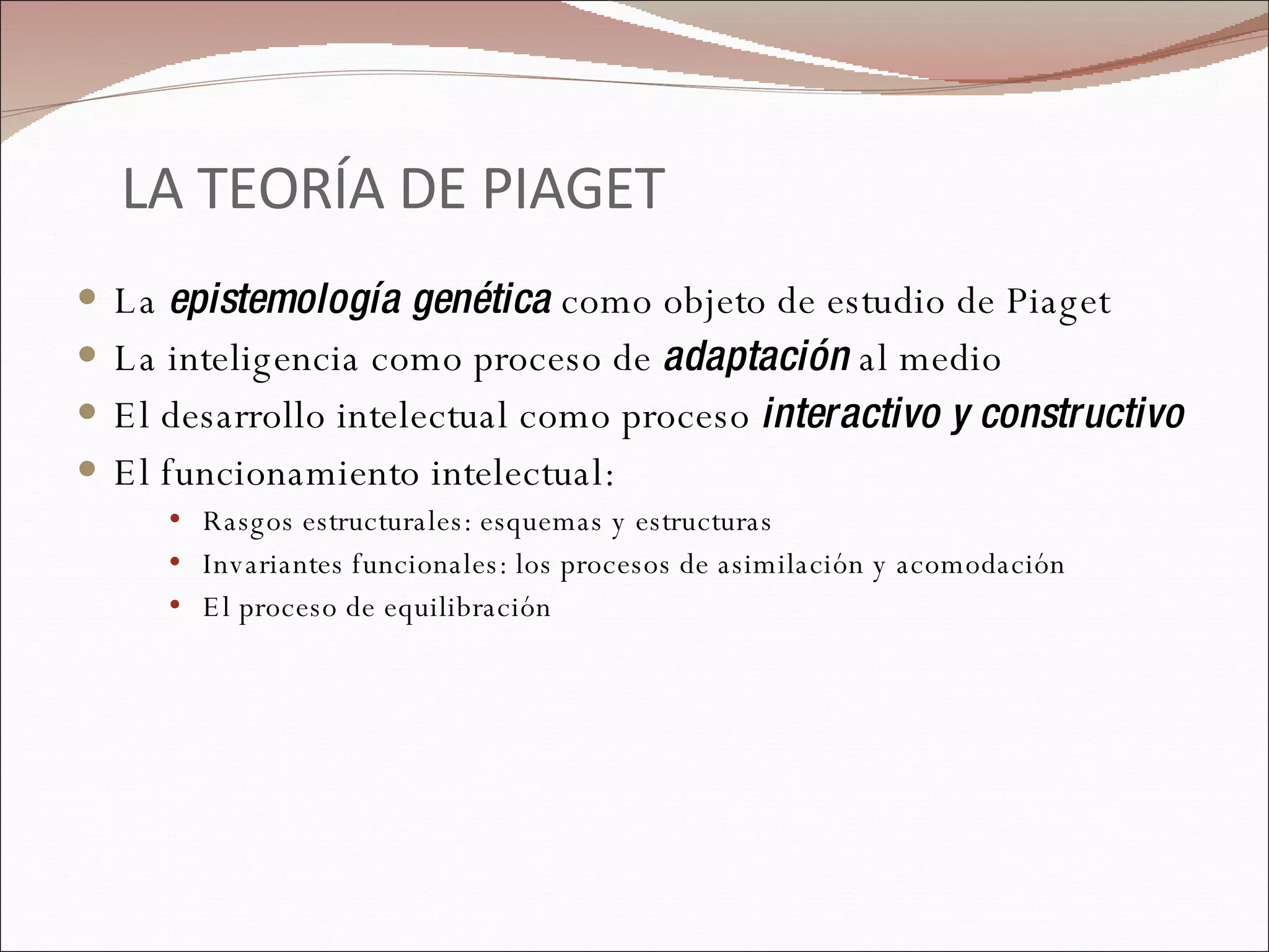 LA TEORÍA DE PIAGET La  epistemología genética  como objeto de estudio de Piaget La inteligencia como proceso de  adaptación  al medio El desarrollo intelectual como proceso  interactivo y constructivo El funcionamiento intelectual: Rasgos estructurales: esquemas y estructuras Invariantes funcionales: los procesos de asimilación y acomodación El proceso de equilibración 