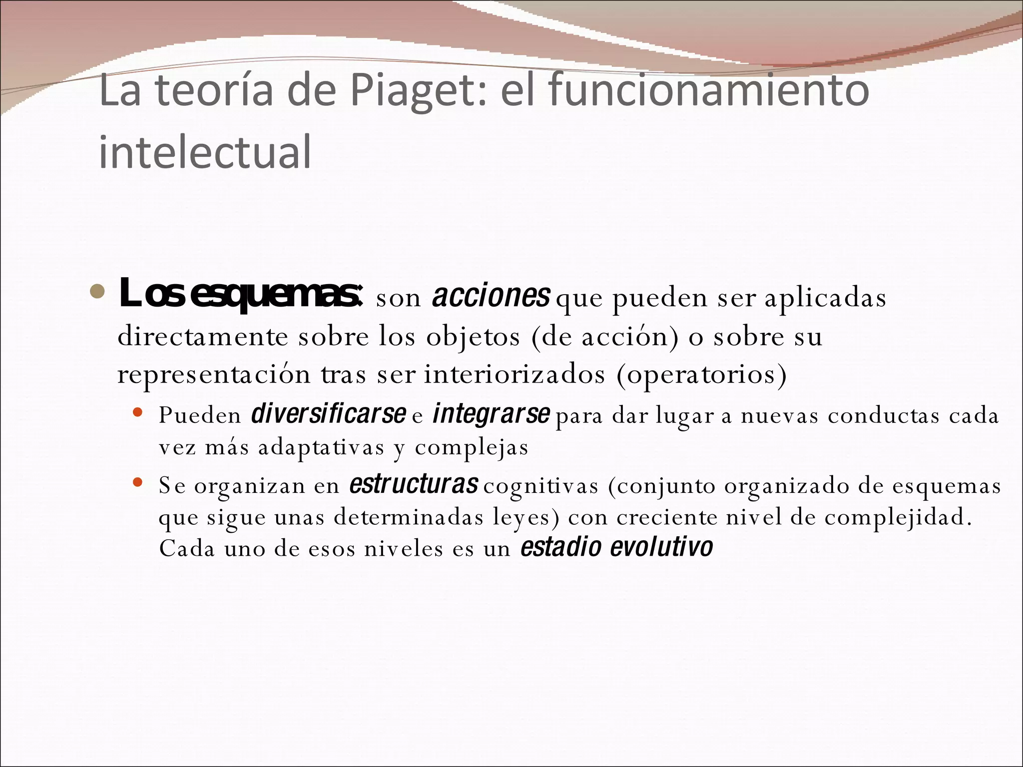 La teoría de Piaget: el funcionamiento intelectual Los esquemas:  son  acciones  que pueden ser aplicadas directamente sobre los objetos (de acción) o sobre su representación tras ser interiorizados (operatorios) Pueden  diversificarse  e  integrarse  para dar lugar a nuevas conductas cada vez más adaptativas y complejas  Se organizan en  estructuras  cognitivas (conjunto organizado de esquemas que sigue unas determinadas leyes) con creciente nivel de complejidad. Cada uno de esos niveles es un  estadio evolutivo 