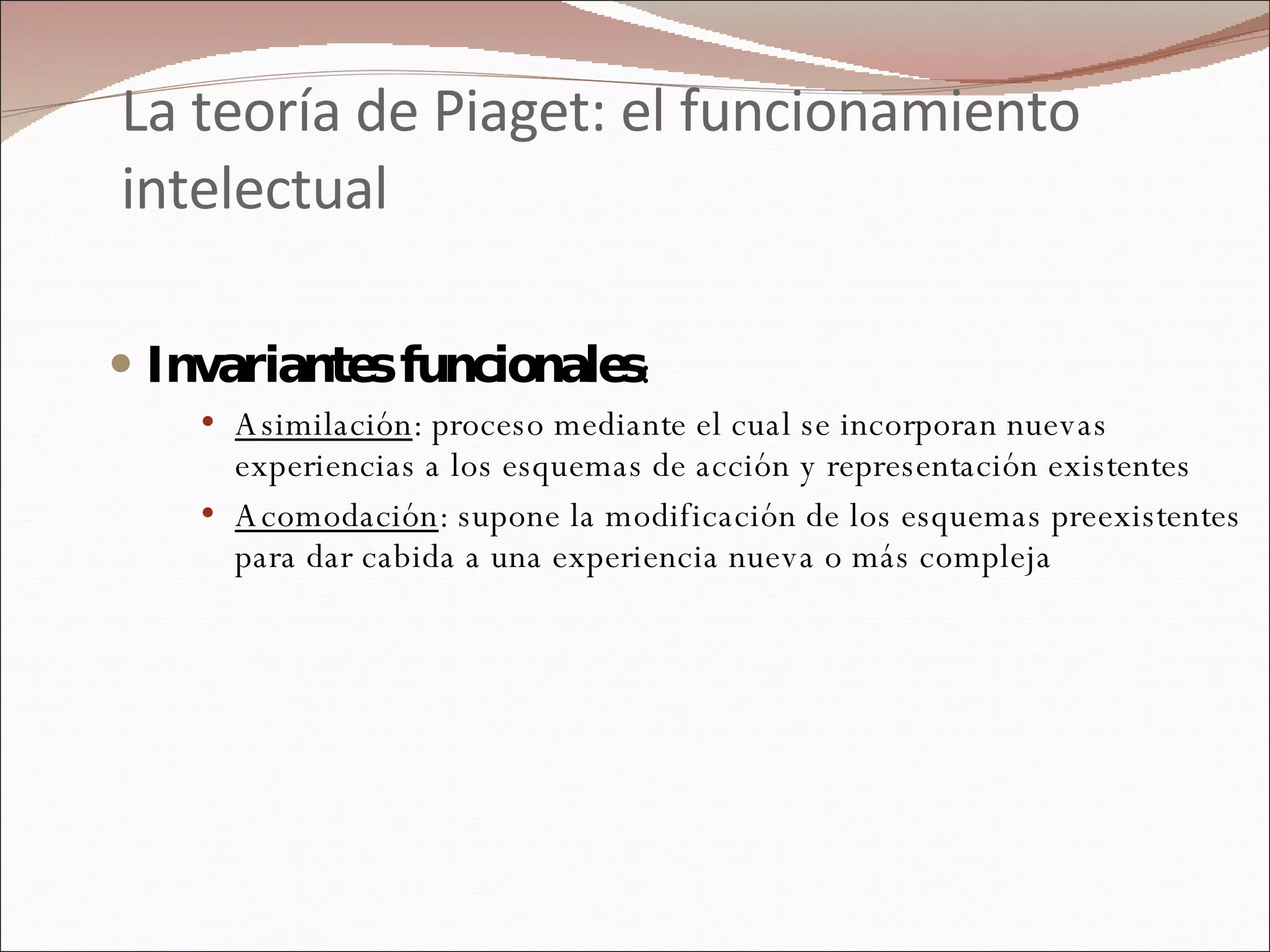 La teoría de Piaget: el funcionamiento intelectual Invariantes funcionales : Asimilación : proceso mediante el cual se incorporan nuevas experiencias a los esquemas de acción y representación existentes Acomodación : supone la modificación de los esquemas preexistentes para dar cabida a una experiencia nueva o más compleja 