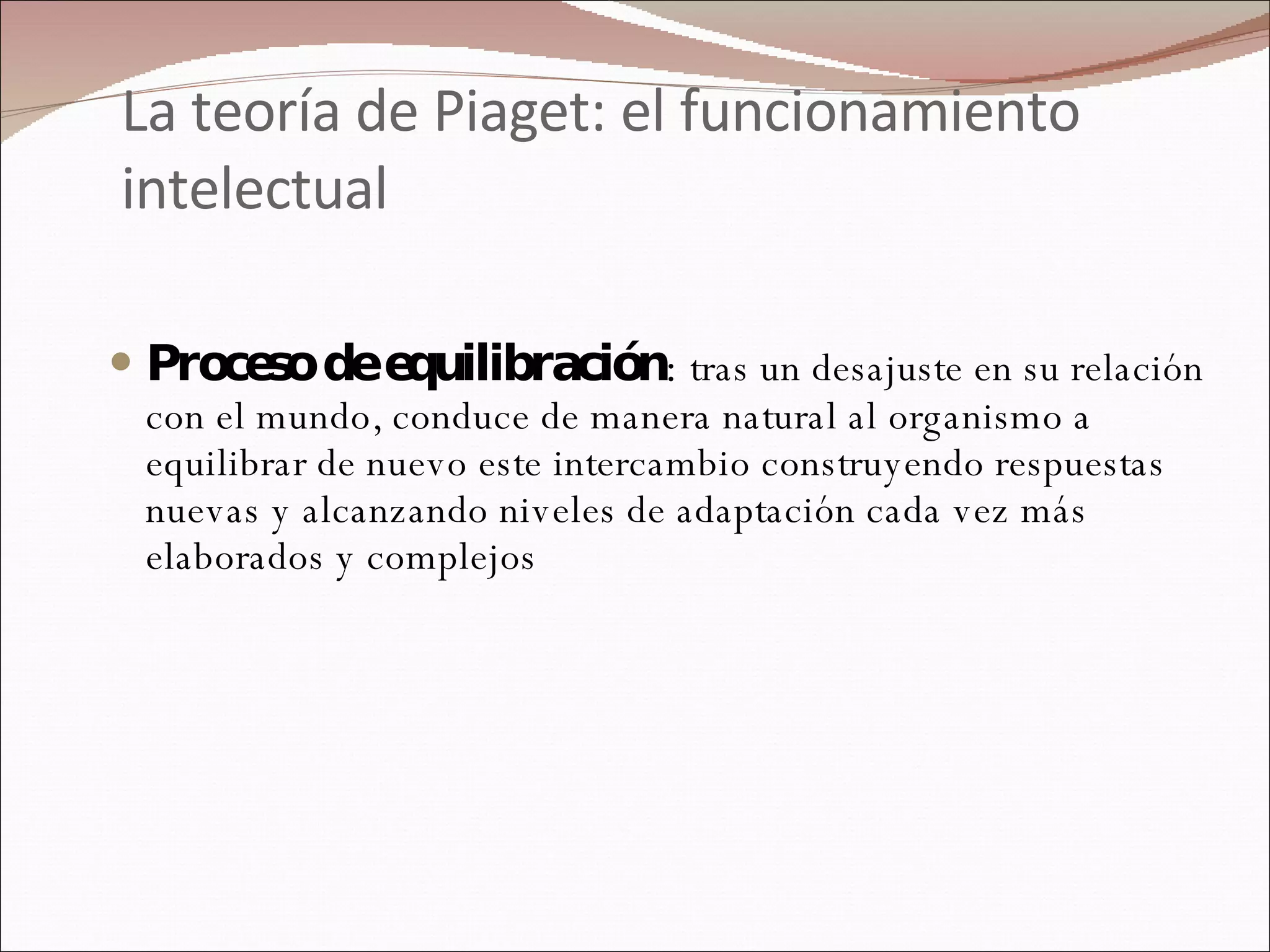 La teoría de Piaget: el funcionamiento intelectual Proceso de equilibración :  tras un desajuste en su relación con el mundo, conduce de manera natural al organismo a equilibrar de nuevo este intercambio construyendo respuestas nuevas y alcanzando niveles de adaptación cada vez más elaborados y complejos 