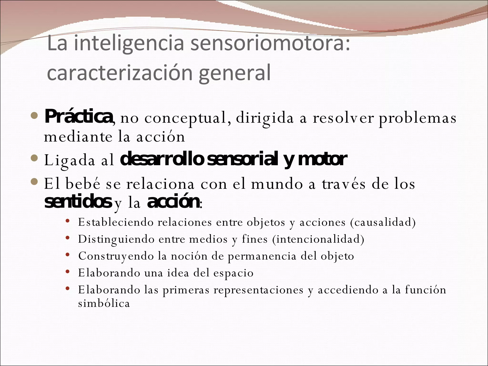 La inteligencia sensoriomotora: caracterización general Práctica , no conceptual, dirigida a resolver problemas mediante la acción Ligada al  desarrollo sensorial y motor   El bebé se relaciona con el mundo a través de los  sentidos  y la  acción : Estableciendo relaciones entre objetos y acciones (causalidad) Distinguiendo entre medios y fines (intencionalidad) Construyendo la noción de permanencia del objeto Elaborando una idea del espacio Elaborando las primeras representaciones y accediendo a la función simbólica  