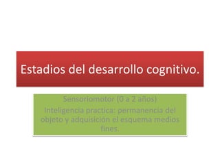 Estadios del desarrollo cognitivo. Sensoriomotor (0 a 2 años) Inteligencia practica: permanencia del objeto y adquisición el esquema medios fines. 