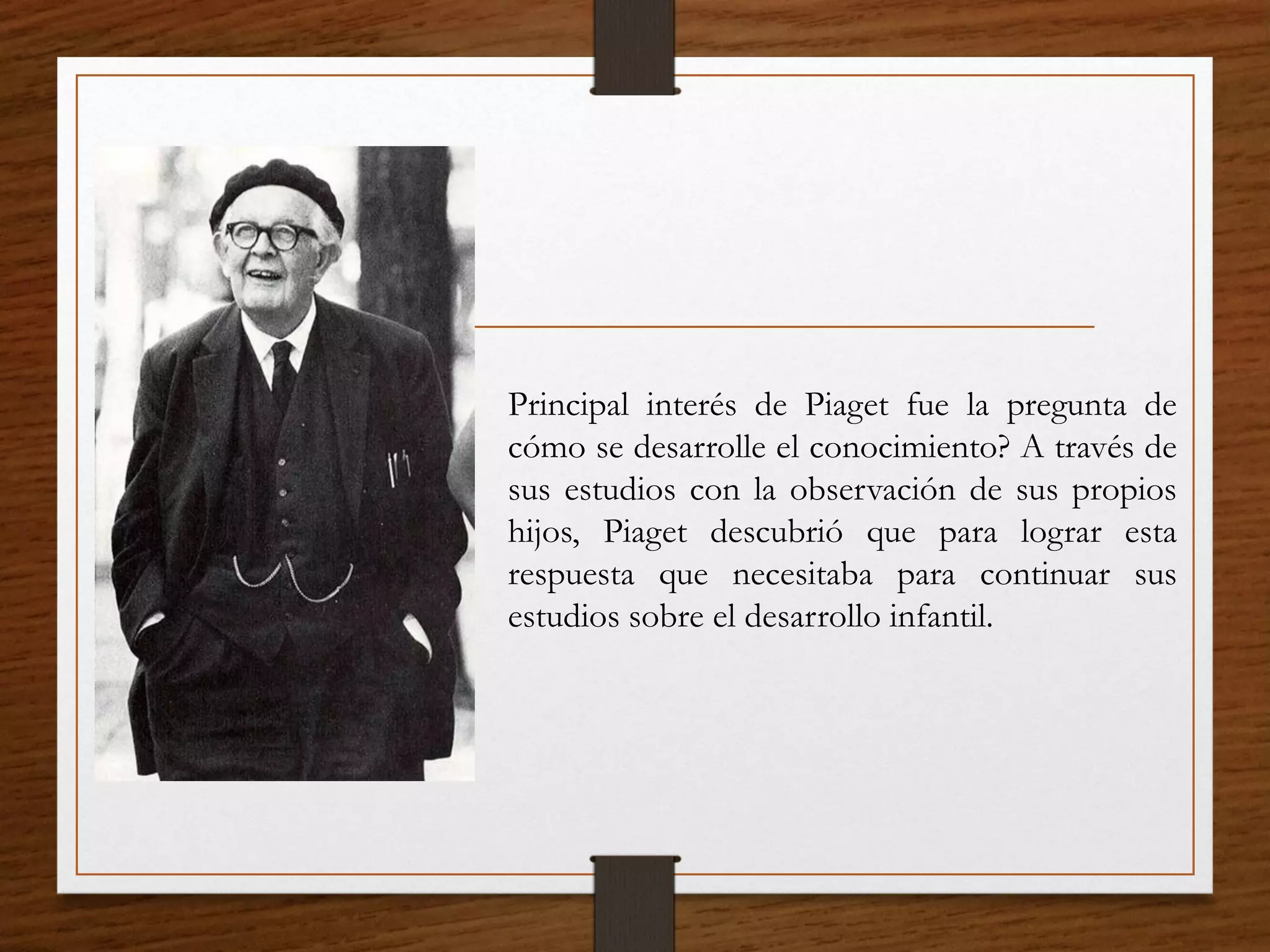 Principal interés de Piaget fue la pregunta de
cómo se desarrolle el conocimiento? A través de
sus estudios con la observación de sus propios
hijos, Piaget descubrió que para lograr esta
respuesta que necesitaba para continuar sus
estudios sobre el desarrollo infantil.
 