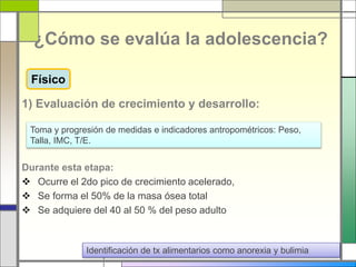 ¿Cómo se evalúa la adolescencia?
1) Evaluación de crecimiento y desarrollo:
Durante esta etapa:
 Ocurre el 2do pico de crecimiento acelerado,
 Se forma el 50% de la masa ósea total
 Se adquiere del 40 al 50 % del peso adulto
Toma y progresión de medidas e indicadores antropométricos: Peso,
Talla, IMC, T/E.
Identificación de tx alimentarios como anorexia y bulimia
Físico
 