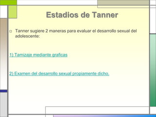 Estadios de Tanner
□ Tanner sugiere 2 maneras para evaluar el desarrollo sexual del
adolescente:
1) Tamizaje mediante graficas
2) Examen del desarrollo sexual propiamente dicho.
 