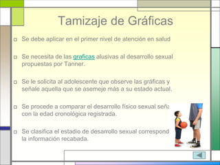 Tamizaje de Gráficas
□ Se debe aplicar en el primer nivel de atención en salud
□ Se necesita de las graficas alusivas al desarrollo sexual
propuestas por Tanner.
□ Se le solicita al adolescente que observe las gráficas y
señale aquella que se asemeje más a su estado actual.
□ Se procede a comparar el desarrollo físico sexual señalado
con la edad cronológica registrada.
□ Se clasifica el estadio de desarrollo sexual correspondiente a
la información recabada.
 