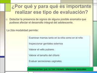 ¿Por qué y para qué es importante
realizar ese tipo de evaluación?
□ Detectar la presencia de signos de alguna posible anomalía que
pudiese afectar el desarrollo integral del adolescente.
La 2da modalidad permite:
Examinar mamas tanto en la niña como en el niño
Inspeccionar genitales externos
Valorar el vello pubiano
Valorar el tamaño del clítoris
Evaluar secreciones vaginales
Adolescentes que no han iniciado relaciones sexuales
 
