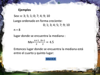 Ejemplos
Sea: x: 3; 5; 1; 0; 7; 4; 9; 10
Luego ordenado en forma creciente:
0; 1; 3; 4; 5; 7; 9; 10
n = 8
lugar donde se encuentra la mediana :
Entonces lugar donde se encuentra la mediana está
entre el cuarto y quinto lugar:
 