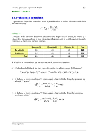 Estadística Aplicada a los Negocios UPC 2010 02 101
Notas importantes
Semana 7. Sesión 1
3.4. Probabilidad condicional
La probabilidad condicional se refiere a hallar la probabilidad de un evento conociendo cierta infor-
mación (condición).
  ( )
( )
P A BAP
B P B


Ejemplo 15
La mayoría de las estaciones de servicio venden tres tipos de gasolina: 84 octanos, 95 octanos y 97
octanos. Con frecuencia, alguna de cada está enriquecida con un aditivo. La tabla siguiente ilustra los
porcentajes de clientes que prefieren cada tipo.
90 octanos (B) 95 octanos (C) 97 octanos (D) Total
Con aditivo(A) 0,05 0,10 0,05 0,20
Sin aditivo (A/) 0,15 0,40 0,25 0,80
Total 0,20 0,50 0,30 1,00
Se selecciona al azar un cliente que ha comprado uno de estos tipos de gasolina:
a) ¿Cuál es la probabilidad de que haya comprado gasolina con aditivo o no sea de 95 octanos?
60,0)05,005,0(50,020,0)()()()(  CAPCPAPCAP
b) Si el cliente no compró gasolina de 95 octanos, ¿cuál es la probabilidad de que hay comprado ga-
solina de 97 octanos?
  60,0
50,0
30,0
)(
)(



 DP
CDP
C
DP
c) Si el cliente no compró gasolina de 90 0ctanos, ¿cuál es la probabilidad de que haya comprado
gasolina sin aditivo?
  8125,0
80,0
65,0
)(
)(





BP
BAP
B
AP
 
