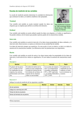 Estadística Aplicada a los Negocios UPC 2010 02 12
Notas importantes
Escalas de medición de las variables
La escala de medición permite determinar la cantidad de información
que contienen los datos y el análisis estadístico más apropiado.
Nominal
Una variable está medida en escala nominal cuando los datos son
etiquetas que se emplean para definir un atributo del elemento.
Esta clasificación la propuso
en 1946 el psicólogo Stanley
Smith Stevens (1906 -1973).
Trabajó en Harvard.Ordinal
Una variable está medida en escala ordinal cuando los datos son etiquetas y el orden es significativo.
Se pueden ordenar, de tal manera que puedan expresar grados de la característica medida.
Intervalo
Una variable está medida en escala de intervalo si los datos tienen propiedades de datos ordinales y el
intervalo entre observaciones se expresa en términos de una unidad fija de medida.
Los datos de intervalo siempre son numéricos. En esta escala, el cero es relativo, es decir, no indica la
ausencia de la característica medida. Las diferencias entre las puntuaciones son importantes.
Razón
Una variable está medida en escala de razón si los datos tienen todas las propiedades de los datos de
intervalo y la división de los valores es significativa. El cero indica la ausencia de característica medi-
da.
Ejemplo 2
Nominal Ordinal Intervalo Razón
El género de las perso-
nas, el estado civil de
los empleados de una
empresa, las carreras
profesionales universita-
rias.
El orden de mérito de los
atletas en una competición,
el grado de instrucción de
los clientes de un banco, la
opinión de los alumnos
sobre su universidad.
Las escalas de tempera-
tura. Las temperaturas
en grados centígrados
0ºC, y 20ºC equivalen
a, en grados Fahrenheit,
32ºF, y 68ºF.
El sueldo de los
empleados de una
empresa, el tiem-
po en terminar un
examen.
Ejercicio 5
Indique la escala de medición de las siguientes variables
Variable Nominal Ordinal Intervalo Razón
Año de nacimiento
Código de un alumno(a) de la UPC
Tiempo de vida de una persona
Número de hermanos de una persona
 