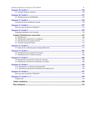Estadística Aplicada a los Negocios UPC 2010 02 4
Semana 10. Sesión 1 ............................................................................................................. 136
4.4. Variable aleatoria continua.................................................................................................................. 136
Semana 10. Sesión 2 ............................................................................................................. 147
4.5. Distribuciones de probabilidad............................................................................................................ 147
Semana 11. Sesión 1 ............................................................................................................. 154
Continuación de la distribución normal ..................................................................................................... 154
Semana 11. Sesión 2 ............................................................................................................. 157
Ejercicios para la práctica calificada 3 ....................................................................................................... 157
Semana 12. Sesión 1 ............................................................................................................. 159
Propiedad reproductiva de la normal.......................................................................................................... 159
Unidad 5 Distribuciones muestrales ............................................................................................ 167
5.1. Definiciones ........................................................................................................................................ 169
5.2. Distribución muestral de un estadístico............................................................................................... 171
5.3. Distribución de la media muestral....................................................................................................... 171
5.4. Teorema central del límite................................................................................................................... 172
Semana 12. Sesión 2 ............................................................................................................. 177
5.5. Intervalo de confianza para la media poblacional ............................................................................... 177
Semana 13. Sesión 1 ............................................................................................................. 181
5.6. Distribución de la proporción muestral ............................................................................................... 181
5.7. Distribución de la varianza muestral ................................................................................................... 184
Semana 13. Sesión 2 ............................................................................................................. 186
5.8. Distribución muestral de la razón de varianzas................................................................................... 186
5.9. Distribución muestral de la diferencia de medias................................................................................ 188
Semana 14. Sesión 1 ............................................................................................................. 192
5.10. Distribución con observaciones pareadas.......................................................................................... 192
5.11. Distribución muestral de la diferencia de proporciones .................................................................... 195
Semana 14. Sesión 2 ............................................................................................................. 197
Ejercicios para la práctica calificada 4 ....................................................................................................... 197
Semana 15. Sesión 1 y 2 ....................................................................................................... 199
Trabajo final............................................................................................................................................... 199
Tablas estadísticas......................................................................................................................... 200
Plan calendario .............................................................................................................................. 215
 