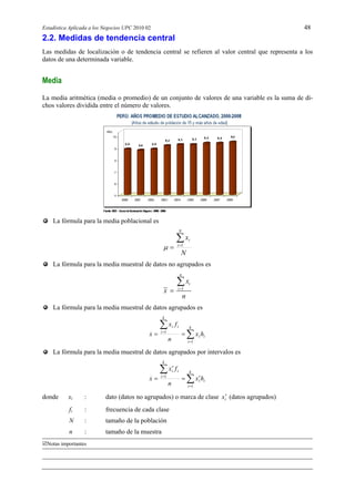 Estadística Aplicada a los Negocios UPC 2010 02 48
Notas importantes
2.2. Medidas de tendencia central
Las medidas de localización o de tendencia central se refieren al valor central que representa a los
datos de una determinada variable.
Media
La media aritmética (media o promedio) de un conjunto de valores de una variable es la suma de di-
chos valores dividida entre el número de valores.
La fórmula para la media poblacional es
N
x
N
i
i
 1

La fórmula para la media muestral de datos no agrupados es
1
n
i
i
x
x
n



La fórmula para la media muestral de datos agrupados es





k
i
ii
k
i
ii
hx
n
fx
x
1
1
La fórmula para la media muestral de datos agrupados por intervalos es







k
i
ii
k
i
ii
hx
n
fx
x
1
1
donde xi : dato (datos no agrupados) o marca de clase ix (datos agrupados)
fi : frecuencia de cada clase
N : tamaño de la población
n : tamaño de la muestra
 