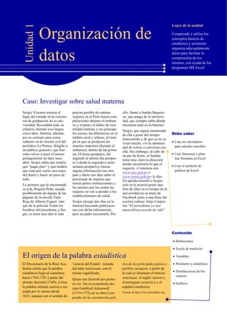 Logro de la unidad
Contenido
Debo saber
Comprende y utiliza los
conceptos básicos de
estadística y asimismo
organiza adecuadamente
datos para facilitar la
comprensión de los
mismos, con ayuda de los
programas MS Excel.
Unidad1
Organización de
datos
Definiciones
Escala de medición
Variables
Parámetro y estadístico
Distribuciones de fre-
cuencia
Gráficos
Sergio Vizcarra sonreía al
bajar del estrado en la ceremo-
nia de graduación de su uni-
versidad. Recordaba todo su
esfuerzo durante esos largos
cinco años. Sonreía, además,
por su contrato para como
redactor en la versión web del
periódico La Prensa, dirigido a
un público general y que bus-
caba volver a tener el mismo
protagonismo de hace unos
años. Sergio sabía que tendría
que “pagar piso” y que tendría
que rotar por varias secciones
del diario y hacer un poco de
todo.
Lo primero que le encomendó
su jefa, Rogelia Peña, sacada
posiblemente de alguna de las
páginas de la novela Tinta
Roja de Alberto Fuguet más
que de la película Todos los
hombres del presidente, a Ser-
gio, es tener una idea lo más
precisa posible de cuántas
mujeres en el Perú tienen com-
plicaciones durante el embara-
zo y el parto, el índice de mor-
talidad materna y sus principa-
les causas, las diferencias en el
ámbito rural y urbano, el tiem-
po en que se producen las
muertes maternas (durante el
embarazo, dentro de las prime-
ras 24 horas postparto, del
segundo al sétimo día postpar-
to y desde la segunda a sexta
semana postparto), buscar
alguna información con otro
país y darse una idea sobre el
porcentaje de mujeres que
tienen partos institucionales y
las razones por las cuales las
mujeres no van a atender a los
establecimientos de salud.
Sergio navegó dos días en la
Internet buscando publicacio-
nes con dicha información,
pero no pudo encontrarla. Por
ello, llamó a Sandra Baqueri-
zo, una amiga de la universi-
dad, que siempre sabía dónde
encontrar todo en la Internet.
Sergio, que seguía enamorado
de ella a pesar del tiempo
transcurrido y de que ya no se
veían mucho, vio la oportuni-
dad de volver a conversar con
ella. Sin embargo, al cabo de
un par de horas, ni Sandra
tenía muy claro la dirección
donde encontraría lo que el
requería. -Comienza con
www.inei.gob.pe o
www.minsa.gob.pe- le dijo.
En agradecimiento a Sergio
solo se le ocurrió poner una
foto de ellos en el tiempo de la
universidad en su muro de
Facebook junto a una frase del
escritor cubano Alejo Carpen-
tier “El periodismo es una
maravillosa escuela de vida”.
Caso: Investigar sobre salud materna
El origen de la palabra estadística
El Diccionario de la Real Aca-
demia señala que la palabra
estadística llegó al castellano
hacia 1765-1783 a partir del
alemán Statistik (1749), si bien
la palabra italiana statistica era
usada por lo menos desde
1633, aunque con el sentido de
‘ciencia del Estado’, tomada
del latín statisticum, con el
mismo significado.
Quien usó Statistik por prime-
ra vez fue el economista ale-
mán Gottfried Achenwall
(1719-1772) en su obra Com-
pendio de la constitución polí-
tica de los principales países y
pueblos europeos, a partir de
la cual se formaron el francés
statistique, el inglés statistics,
el portugués estatística y el
español estadística.
Tomado de http://www.elcastellano.org
 Plantear y graficar funciones como rectas, parábolas, valor absoluto, etc.
 Calcular el valor esperado y varianza para variables discretas en mi calculadora
 Realizar integrales polinómicas, en la calculadora si ésta lo permite
 Si la calculadora lo tiene, calcular probabilidades para la distribución normal
Usar mi calculadora
para cálculos sencillos
Usar funciones y plan-
tear fórmulas en Excel
Usar el asistente de
gráficos de Excel
 