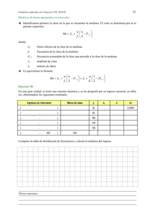 Estadística Aplicada a los Negocios UPC 2010 02 53
Notas importantes
Mediana de datos agrupados en intervalos
Identificamos primero la clase en la que se encuentra la mediana. El valor se determina por la si-
guiente expresión:






 1
2
i
i
i F
n
f
w
LMe
donde:
Li: límite inferior de la clase de la mediana
fi: frecuencia de la clase de la mediana
Fi-1: frecuencia acumulada de la clase que precede a la clase de la mediana
w: amplitud de clase
n: número de datos
Es equivalente la fórmula












  11
2
1
2
i
i
ii
i
i H
h
w
LF
n
f
w
LMe
Ejercicio 38
En una gran ciudad, se tomó una muestra aleatoria y se les preguntó por su ingreso mensual, en dóla-
res, obteniéndose los siguientes resultados.
Ingresos (en intervalos) Marca de clase fi hi Fi Hi
  30 0,0480
 175 , 225  200 45 95 0,1827
 225 , 275  250 190 405 0,7788
 275 , 325  300 140 470 0,9038
 275 , 325  130
 325 , 450  425 520 1,0000
Complete la tabla de distribución de frecuencias y calcule la mediana del ingreso
 