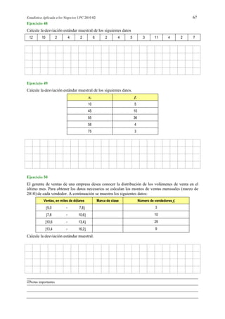 Estadística Aplicada a los Negocios UPC 2010 02 67
Notas importantes
Ejercicio 48
Calcule la desviación estándar muestral de los siguientes datos
12 10 2 4 2 6 2 4 5 3 11 4 2 7
Ejercicio 49
Calcule la desviación estándar muestral de los siguientes datos.
xi fi
10 5
45 10
55 36
58 4
75 3
Ejercicio 50
El gerente de ventas de una empresa desea conocer la distribución de los volúmenes de venta en el
último mes. Para obtener los datos necesarios se calculan los montos de ventas mensuales (marzo de
2010) de cada vendedor. A continuación se muestra los siguientes datos:
Ventas, en miles de dólares Marca de clase Número de vendedores fi
5,0 - 7,8 3
7,8 - 10,6 10
10,6 - 13,4 28
13,4 - 16,2 9
Calcule la desviación estándar muestral.
 