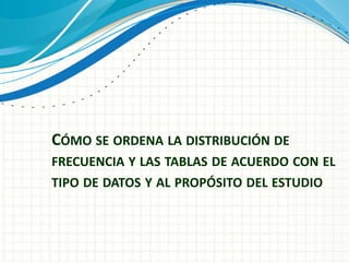 CÓMO SE ORDENA LA DISTRIBUCIÓN DE
FRECUENCIA Y LAS TABLAS DE ACUERDO CON EL
TIPO DE DATOS Y AL PROPÓSITO DEL ESTUDIO
 