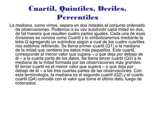 Cuartil, Quintiles, Deciles,
Percentiles
La mediana, como vimos, separa en dos mitades el conjunto ordenado
de observaciones. Podemos a su vez subdividir cada mitad en dos,
de tal manera que resulten cuatro partes iguales. Cada una de esas
divisiones se conoce como Cuartil y lo simbolizaremos mediante la
letra Q agregando un subíndice según a cual de los cuatro cuartiles
nos estemos refiriendo. Se llama primer cuartil (Q1) a la mediana
de la mitad que contiene los datos más pequeños. Este cuartil,
corresponde al menor valor que supera – o que deja por debajo de
él – a la cuarta parte de los datos. Se llama tercer cuartil (Q3) a la
mediana de la mitad formada por las observaciones más grandes.
El tercer cuartil es el menor valor que supera – o que deja por
debajo de él – a las tres cuartas partes de las observaciones. Con
esta terminología, la mediana es el segundo cuartil (Q2) y el cuarto
cuartil (Q4) coincide con el valor que toma el último dato, luego de
ordenados.
 