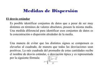 Medidas de Dispersión
El desvío estándar
Es posible identificar conjuntos de datos que a pesar de ser muy
distintos en términos de valores absolutos, poseen la misma media.
Una medida diferencial para identificar esos conjuntos de datos es
la concentración o dispersión alrededor de la media.
Una manera de evitar que los distintos signos se compensen es
elevarlas al cuadrado, de manera que todas las desviaciones sean
positivas. La raíz cuadrada del promedio de estas cantidades recibe
el nombre de desvío estándar, o desviación típica y es representada
por la siguiente fórmula:
 
