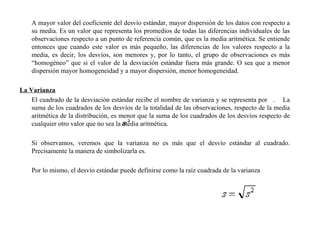 A mayor valor del coeficiente del desvío estándar, mayor dispersión de los datos con respecto a
su media. Es un valor que representa los promedios de todas las diferencias individuales de las
observaciones respecto a un punto de referencia común, que es la media aritmética. Se entiende
entonces que cuando este valor es más pequeño, las diferencias de los valores respecto a la
media, es decir, los desvíos, son menores y, por lo tanto, el grupo de observaciones es más
“homogéneo” que si el valor de la desviación estándar fuera más grande. O sea que a menor
dispersión mayor homogeneidad y a mayor dispersión, menor homogeneidad.
La Varianza
El cuadrado de la desviación estándar recibe el nombre de varianza y se representa por . La
suma de los cuadrados de los desvíos de la totalidad de las observaciones, respecto de la media
aritmética de la distribución, es menor que la suma de los cuadrados de los desvíos respecto de
cualquier otro valor que no sea la media aritmética.
Si observamos, veremos que la varianza no es más que el desvío estándar al cuadrado.
Precisamente la manera de simbolizarla es.
Por lo mismo, el desvío estándar puede definirse como la raíz cuadrada de la varianza
 