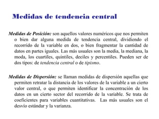 Medidas de Posición: son aquellos valores numéricos que nos permiten
o bien dar alguna medida de tendencia central, dividiendo el
recorrido de la variable en dos, o bien fragmentar la cantidad de
datos en partes iguales. Las más usuales son la media, la mediana, la
moda, los cuartiles, quintiles, deciles y percentiles. Pueden ser de
dos tipos: de tendencia central o de tipismo.
Medidas de Dispersión: se llaman medidas de dispersión aquellas que
permiten retratar la distancia de los valores de la variable a un cierto
valor central, o que permiten identificar la concentración de los
datos en un cierto sector del recorrido de la variable. Se trata de
coeficientes para variables cuantitativas. Las más usuales son el
desvío estándar y la varianza.
Medidas de tendencia central
 