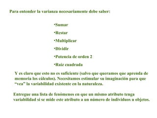 Para entender la varianza necesariamente debe saber:
•Sumar
•Restar
•Multiplicar
•Dividir
•Potencia de orden 2
•Raíz cuadrada
Y es claro que esto no es suficiente (salvo que queramos que aprenda de
memoria los cálculos). Necesitamos estimular su imaginación para que
“vea” la variabilidad existente en la naturaleza.
Entregue una lista de fenómenos en que un mismo atributo tenga
variabilidad si se mide este atributo a un número de individuos u objetos.
 