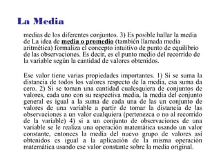 medias de los diferentes conjuntos. 3) Es posible hallar la media
de La idea de media o promedio (también llamada media
aritmética) formaliza el concepto intuitivo de punto de equilibrio
de las observaciones. Es decir, es el punto medio del recorrido de
la variable según la cantidad de valores obtenidos.
Ese valor tiene varias propiedades importantes. 1) Si se suma la
distancia de todos los valores respecto de la media, esa suma da
cero. 2) Si se toman una cantidad cualesquiera de conjuntos de
valores, cada uno con su respectiva media, la media del conjunto
general es igual a la suma de cada una de las un conjunto de
valores de una variable a partir de tomar la distancia de las
observaciones a un valor cualquiera (pertenezca o no al recorrido
de la variable) 4) si a un conjunto de observaciones de una
variable se le realiza una operación matemática usando un valor
constante, entonces la media del nuevo grupo de valores así
obtenidos es igual a la aplicación de la misma operación
matemática usando ese valor constante sobre la media original.
La Media
 