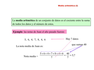 La media aritmética de un conjunto de datos es el cociente entre la suma
de todos los datos y el número de estos.
Ejemplo: las notas de Juan el año pasado fueron:
5, 6, 4, 7, 8, 4, 6
La nota media de Juan es:
Nota media = 7,5
7
40
7
6487465
==
++++++
que suman 40
Hay 7 datos
Media aritmética (I)
 