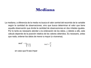 Mediana
La mediana, a diferencia de la media no busca el valor central del recorrido de la variable
según la cantidad de observaciones, sino que busca determinar el valor que tiene
aquella observación que divide la cantidad de observaciones en dos mitades iguales.
Por lo tanto es necesario atender a la ordenación de los datos, y debido a ello, este
cálculo depende de la posición relativa de los valores obtenidos. Es necesario, antes
que nada, ordenar los datos de menor a mayor (o viceversa).
en caso que N sea impar
 
