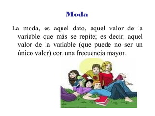 Moda
La moda, es aquel dato, aquel valor de la
variable que más se repite; es decir, aquel
valor de la variable (que puede no ser un
único valor) con una frecuencia mayor.
 
