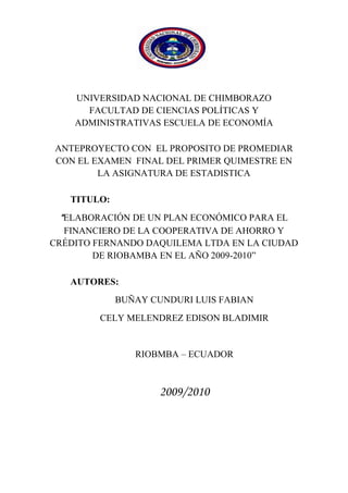 1890395-342265<br />UNIVERSIDAD NACIONAL DE CHIMBORAZO   FACULTAD DE CIENCIAS POLÍTICAS Y ADMINISTRATIVAS ESCUELA DE ECONOMÍA<br />ANTEPROYECTO CON  EL PROPOSITO DE PROMEDIAR CON EL EXAMEN  FINAL DEL PRIMER QUIMESTRE EN LA ASIGNATURA DE ESTADISTICA<br />TITULO:<br />“ELABORACIÓN DE UN PLAN ECONÓMICO PARA EL FINANCIERO DE LA COOPERATIVA DE AHORRO Y CRÉDITO FERNANDO DAQUILEMA LTDA EN LA CIUDAD DE RIOBAMBA EN EL AÑO 2009-2010”<br />AUTORES: <br />BUÑAY CUNDURI LUIS FABIAN <br />CELY MELENDREZ EDISON BLADIMIR<br />RIOBMBA – ECUADOR<br />2009/2010<br />DEDICATORIA:<br />A DIOS por haberme dado la vida, la sabiduría y la fuerza para seguir en el camino del  conocimiento útil para la sociedad, con su apoyo moral, que son el ente fundamental de mi superación me ayudaron a seguir adelante a pesar de todos los obstáculos  de la vida.<br />A mis maestros y maestras por ser portadores de la ciencia y conocimiento que a continuación expongo en este trabajo.<br />AGRADECIMIENTO:<br />A mis Padres  por su apoyo incondicional que siempre me apoyan moral y espiritualmente para alcanzar  mi anhelada profesión como ECONOMISTA, esperando de mí que sea un excelente profesional para la colectividad. <br />A todas las personas que forman parte de mi vida y son importantes a mis hermanos que sigan adelante en sus carreras y vidas profesionales, a toda mi familia,  que recuerdan siempre el amor que Dios nos da cada día de nuestra vida <br />RESUMEN<br />Se ha diseñado un Plan  Económico para el desarrollo Financiero de la  Cooperativa de Ahorro y Crédito quot;
Fernando Daquilemaquot;
 Ltda., con la finalidad de satisfacer a nuestros clientes actuales y potenciales.<br />Utilizamos métodos de Investigación que nos permitieron realizar un diagnostico externo de la cooperativa, con la encuesta obtuvimos información veraz y oportuna, ejecutamos la observación de campo para determinar la aceptación de los socios actuales y potenciales, también se utilizó fuentes bibliográficas para ampliar nuestro estudio.<br />Nuestra propuesta para el Plan Económico son cinco estrategias: nuevas formas de financiamientos de créditos, otros servicios financieros, incentivo a los socios, capacitación para microempresarios, mejora del servicio al cliente, con el fin de dar a conocer los servicios de calidad que ofrece la cooperativa.<br />Como resultado de nuestras propuestas que sugerimos a la cooperativa, se lograra que la antes mencionada sea más acogida por la ciudadanía de Riobamba y así seguir evolucionando para prestar servicios reconocidos por su calidad eficiencia, seguridad y aceptación.<br />Se recomienda la aplicación de cada una de las estrategias que hemos planteado en el plan Económico, las cuales se basan en estrategias Financieras, de esa manera obtendremos clientes fieles y así lograremos su liderazgo en el mercado.<br />MISIÓN: Es una entidad de calidad total del sistema cooperativo indígena del Ecuador ofertando servicios financieros con enfoque pluricultural y multiétnico. <br />VISIÓN: Ser líder en ofertar productos y servicios financieros solidarios y alternativos, con identidad cultural y atención personalizada, mejorando constantemente el nivel de vida de nuestros socios constituyéndonos en una entidad modelo de acción e instrumento de cambio social. <br />SUMMARY<br />A complete economic program has been designed for the financial development at “Fernando Daquilema” saving and credit financial institution in order to satisfy our current clients and probable clients  <br />We used researching methods that allowed us to establish a correct external diagnose, with the inquiry it was possible to get factual and prompt information, we also carried out direct or field observation to determine the level of acceptance that the current and probable clients demonstrate, also different bibliographic sources were. Used to increase our study.<br />Our proposal for the Economic Plan is five strategies: new forms of financings of credits, other financial services, incentive to the partners, training for micro entrepreneur, improves from the service to the client, with the purpose of giving to know the services of quality that he/she offers the cooperative.<br />As a result from the proposals suggested for the institution, it will be possible to increase the approval that people already express and then continue the evolution process to provide satisfactory services by its quality, efficiency, safety and acceptance.<br />The application of each one of the strategies in the economic plan is recommended because they are based on financial strategies so that it will be possible to get loyal clients and accomplish leadership in the market.<br />MISSION: It is an entity of total quality of the system cooperative native of the Ecuador offering financial services with focus pluricultural and multiethnic.   <br />VISION: To be leader in offering products and solitary and alternative financial services, with cultural identity and personalized attention, constantly improving the level of our partners' life constituting us in a model entity of action and instrument of social change.<br />ÍNDICE<br />                  HOJAS PRELIMINAR                                                     Pág.<br />Portada     i<br />Dedicatoria                                                                                               ii<br />Agradecimiento                                                                                       iii<br />Resumen                                                                                                  iv<br />Sumary                                                                                                      v<br />Introducción                                                                                                            1  <br />1                MARCO REFERENCIAL<br />1.1             Planteamiento del problema                                                             2                                                                                 <br />1.2             Formulación del problema                                                               3<br />1.3             Objetivo general                                                                               3<br />1.4             Objetivos específicos                                                                       3<br />1.5             Importancia del problema                                                                3<br />1.6             Justificación del problema                                                               4<br />2                 MARCO TEORICO <br />2.1      Antecedentes                                                                              5  <br />      Antecedentes y origen de la empresa                                                 5<br />      Identificación de la Cooperativa 6<br />      Ubicación de la empresa 8<br />2.1.4            Marco Filosófico 9<br />2.1.5            Servicios                                                                                             10<br />       Créditos                                                                                              10 <br />      Ahorro a la vista   16<br />      Inversión a plazo fijo   17<br />      Inversión en Certificado de Aportación  17<br />2.1.5.5        Créditos Accesibles   18<br />2.1.5.6       Bono de Desarrollo Humano   18<br />2.1.6Estructura Organizacional  18<br />2.2Análisis Situacional de la Coac Temando Daquilemaquot;
  242.2.1         Análisis Externo  242.2.1.2       Identificación claves del macroentorno  24             2.2.1.2       Entorno Geográfico  24                                                      2.2.1.3       Entorno Económico  24                                   2.2.1.4       Entorno Político Social  24                                                      2.2.1.5       Entorno de Servicios  25<br />      Análisis Interno 26<br />      Descripción del Servicio 26<br />2.2.2.2        Producto - Servicio 27<br />2.2.2.3        Control Interno 28<br />2.2.2.3.1     Control Interno en Aspectos Contables                                          28                                                    2.2.2.3.2        Control Interno de Crédito                                                                    29                              2.2.2.3.3          Control Interno de Caja                                                                    29<br />        Mercado Objetivo 29<br />        Segmentación de Mercado 30<br />        Situación Económica Actual 30<br />2.2.5             Análisis FODA 32<br />        Fortalezas 32<br />        Debilidades 32<br />        Oportunidades 32<br />2.2.5.4          Amenazas 32<br />2.2.6             Análisis del Entorno Interno 332.2.6.1   Análisis de los puntos fuertes y débiles 33<br />        Análisis del Entorno Externo                                                                  34<br />       Análisis de amenazas y oportunidades 34<br />   Investigación de Mercados 35           2.3.1               Aspectos Generales 35<br />        Objetivos 37<br />        Objetivo General 37<br />2.3.2.2          Objetivos Específicos 37<br />2.4               Términos Básicos                                                                              37<br />3                    MARCO METODOLOGICO<br />3.1               Métodos de investigación                                                                40                                                                                                3.1.1            Tipo de  investigación                                                                      40                                                                    3.2               Técnicas e instrumentos de recolección de datos                            40                                                                       3.3               Técnicas de procesamiento e interpretación de datos                      40                                                              3.4               Población y muestra                                                                         41                                                               3.5               Tabulación, análisis e interpretación de resultados                          42                                                                  3.6               Propuesta del plan Económico                                                         54                                                            3.6.1            Diseño de objetivos y estrategias  Económicas                                54                                                                3.6.1.1         Objetivo Económico                                                                         54                                                      3.6.2            Estrategia 1 Nuevos Servicios                                                          56                                            3.6.3            Estrategia 2 Créditos Accesibles                                                      56                                     3.6.4            Estrategia 3 Incentivos a los Socios                                                 58          3.6.5            Estrategia 4 Capacitación a Microempresarios                                59         3.6.6            Estrategia 5  Mejora del Servicio al Cliente                                     60        <br />            Conclusiones                                                                          62<br />            Recomendaciones                                                                6 3<br />                     ANEXOS                                                                                                                                                                                   <br />                    BIBLIOGRAFÍA   <br />                    CRONOGRAMA DE ACTIVIDADES                                                                    <br />                     Índice de tablas<br />                     Tabla   1                                                                                             9                                                                                                  <br />                     Tabla   2                                                                                            13 <br />                     Tabla   3                                                                                            16                           <br />                     Tabla   4                                                                                            16 <br />                     Tabla   5                                                                                            17 <br />                     Tabla   6                                                                                            17<br />                     Tabla   7                                                                                            17  <br />                     Tabla   8                                                                                            21   <br />                     Tabla   9                                                                                            22   <br />                     Tabla   10                                                                                          22      <br />                     Tabla   11                                                                                          23   <br />                     Tabla   12                                                                                          23    <br />                     Tabla   13                                                                                          25<br />                     Tabla   14                                                                                          27<br />                     Tabla   15                                                                                          42<br />                     Tabla   16                                                                                          42<br />                     Tabla   17                                                                                          43<br />                     Tabla   18                                                                                          44<br />                     Tabla   19                                                                                          45<br />                     Tabla   20                                                                                          46<br />                     Tabla   21                                                                                          47<br />                     Tabla   22                                                                                          48<br />                     Tabla   23                                                                                          49<br />                     Tabla   24                                                                                          50<br />                     Tabla   25                                                                                          51<br />                     Tabla   26                                                                                          56<br />                     Tabla   27                                                                                          57<br />                     Índice de cuadros<br />                     Cuadro  1                                                                                          19<br />                     Cuadro  2                                                                                          61<br />                                                                                                  <br />                     <br />INTRODUCCIÓN<br />Las empresas de hoy en día necesitan aplicar a sus actividades cotidianas programas o proyectos que integren estrategias bien diferenciadas en lo que respecta a contenidos y a las áreas en que desean implementarlas, esto con la finalidad de ser competitivos dentro de un mercado que constantemente exige cambios por la evolución e inestabilidad misma de las fuerzas que lo integran<br />El presente trabajo tiene por finalidad presentar una estructuración detallada de estrategias y programas Económicos  en la Cooperativa de Ahorro y Crédito Fernando Daquilema Ltda. de la ciudad de Riobamba, mediante el respectivo análisis de la demanda del consumidor en el mercado  y de los aspectos internos que la conforman desde sus primeras instancias de forma que se pueda elaborar un documento de soporte para futura análisis externos y afianzarlos al análisis general, para poder emitir profesionalmente comentarios, conclusiones y recomendaciones que conduzcan a la selección de éstas, mediante el conocimiento de la capacidad y la disponibilidad de los recursos, a través de una toma de decisiones practica y eficiente. En base a la investigación de mercados se ha podido tener una visión exacta de lo que los clientes necesitan y desean que esta necesidad se les sea cubierta.<br />La presente investigación propone diseñar la Elaboración de un Plan Económico para el Desarrollo  Financiero  de la Cooperativa de Ahorro y Crédito quot;
Fernando Daquilema Ltda.quot;
, ubicado en la ciudad de Riobamba-Provincia de Chimborazo que permita cumplir a cabalidad con sus funciones.                                                               <br />La investigación ha sido realizada, utilizando el método deductivo y la información ha sido recabada tanto de documentos ya existentes como de la aplicación de encuestas y observación directa Presentamos entonces un documento gerencial para la empresa, conocedores de que el mercado es cambiante, el mismo deberá tener reestructuraciones en base a la realidad actual, es decir adaptarlo de acuerdo al momento de análisis, la aplicación constante de herramientas de gestión empresarial determinará en un plazo establecido la participación de mercado, la imagen y el posicionamiento, objetivos propios de dichas herramientas, de esta forma canalizaremos los esfuerzos positivamente hacia el fortalecimiento de la Cooperativa de Ahorro y Crédito , siendo los gastadores de una actividad que deberá extenderse a todas las áreas que la conforman para que los resultados sean mejores.<br />MARCO REFERENCIAL<br /> PLANTEAMIENTO DEL PROBLEMA<br />Los planes Económicos frecuentemente señalan como aprovechar las oportunidades, pero en sí, no aportan soluciones convincentes de los problemas, o incluso no los analizan. Un Plan debe resaltar los problemas y determinar la mejor forma de actuar ante ellos, ayudando de esta manera a poner en práctica el Plan.<br />Es muy difícil desarrollar un Plan Económico  sin antes describir y ordenar los datos objetivos encontrados en el análisis de la empresa. Al desarrollar esta parte del Plan, Cuando se describe un Plan Económico, los objetivos y las estrategias surgen directamente de los problemas y oportunidades. Sin embargo, hay que estar seguros de apuntar problemas y oportunidades apropiados para cada sección del análisis de la empresa.<br />Una forma sencilla de desarrollar el trabajo es identificar para cada paso del análisis de la empresa los problemas y oportunidades correspondientes. Muchas veces lo que parece ser un problema es también una oportunidad. Resolviendo un problema es posible que se posea una ventaja diferencial sobre los competidores, los que constituye, de hecho, una oportunidad. Los problemas y las oportunidades deben ser concisos, explicándoos de manera clara y sencilla sin mezclarlos. El razonamiento debe utilizar datos, claves del análisis de la empresa, lo que permitirá soportar una documentación detallada.<br />Hay que tener presente que no se trata de buscar soluciones habrá tiempo más adelante para eso. Es el momento de delimitar los puntos que merecen especial atención, sin intentar solucionarlos.<br />Además es significativo para la cooperativa este tema de investigación porque como en el marcado es dinámico desconoce las estrategias y políticas que en el rigen así como también el segmento más rentable y la posición de la cooperativa<br />Para efectuar este trabajo poseemos los recursos tanto económicos, técnicos y humanos, del tiempo requerido para la investigación y del acceso a la Información secundaria.<br />La Cooperativa de Ahorro y Crédito quot;
FERNANDO DAQUILEMAquot;
 LTDA sucursal Riobamba en sus 19 años de existencia no ha diseñado o estructurado estrategia competitiva de ECONÓMICA, lo cual ha ocasionado que las necesidades y deseos de sus clientes no hayan sido satisfechas completa y oportunamente; esto se refleja claramente en su lento crecimiento tanto en número de clientes como volumen de sus transacciones financieras.<br />FORMULACIÓN DEL PROBLEMA<br />¿Por qué la elaboración de un plan  Económico para el desarrollo financiero de la Cooperativa de Ahorro y Crédito Fernando Daquilema Ltda. En la ciudad de Riobamba durante los años 2009-2010?                                                                                                                                                                                                                                                                    <br /> OBJETIVO GENERAL<br />Elaborar un Plan Económico para la Cooperativa de Ahorro y Crédito quot;
Fernando Daquilemaquot;
 Ltda. Sucursal Riobamba para el año 2010. Que mediante políticas, estrategias tácticas en sus funciones laborales que les permita ser más competitivos<br />OBJETIVOS ESPECÍFICOS<br />Determinar las necesidades de los socios de la cooperativa<br />Establecer la calidad de los servicios ahorro y crédito que brinda la cooperativa  y  compararlo   con   sus   competidores   más   fuertes: Cooperativas   MINGA,   ACCIÓN   RURAL,   MUSHUC  RUNA, CHIBULEO.<br />Elaborar alternativas estratégicas Económicas para la Cooperativa de Ahorro y Crédito quot;
FERNANDO DAQUILEMAquot;
 LTDA  para crear un valor emocional añadido, fortaleciendo la imagen financiera y  Generar confianza en los socios de la cooperativa; para hacerla más competitivas<br />IMPORTANCIA DEL PROBLEMA<br />Al plantear este problema hemos observado las necesidades de la colectividad y principalmente la de los micrempresarios que concurren a lugares financieros  en búsqueda de créditos para poner en marcha sus pequeños negocios, ampliar, fortalecer sus microempresas en un mercado cada vez más competitivo.<br />Ya que nuestro problema busca solucionar el problema del desarrollo Económico  de la Cooperativa Fernando Daquilema  Ltda. Con el fin de establecer nuevos servicios, nueva imagen, que dará como resultado un incremento de socios y a su vez un incremento Económico de la  Cooperativa y que tenga una mayor aceptación en el mercado competitivo con nuevas propuestas visiones para el cumplimientos de sus objetivos y beneficios quienes la conforman. <br />JUSTIFICACIÓN DEL PROBLEMA<br />Como estudiantes de la facultad de Ciencias Políticas y  Administración  de la Escuela de Economía de la Universidad Nacional de  Chimborazo hemos escogido este problema de investigación que se relaciona con nuestra especialidad y que por lo tanto está de acuerdo con los conocimientos adquiridos.<br />Además nos permitirá sugerir soluciones prácticas para que la cooperativa pueda prestar servicios en las mejores condiciones posibles.<br />El estar en contacto con la cooperativa nos permite tener un conocimiento profundo acerca al problema planteado y sobre todo que la recolección de datos no será permitido obtener y verificarlos gracias a la colaboración del gerente de la cooperativa<br />Es importante además por su contenido social ya que esta cooperativa desarrolla su actividad en el sector campesino que hasta hoy sigue siendo considerado como un sector vulnerable de la sociedad.<br />Así obtener el éxito deseado en base a la satisfacción de sus socios.<br />MARCO TEORICO<br />2. 1  ANTECEDENTES<br />  2.1.1.  Antecedentes y origen de la empresa<br />quot;
NOBLE RAZA. PURUHA E INDÍGENA, DE INSURRECTOS ALTIVOS Y BRAVOS, QUE Sí UN DÍA RUGIMOS VENCIDOS, NO NACIMOS CON ALMA DE ESCLAVOSquot;
<br />Entre los años 1985 - 1989, un grupo de líderes indígenas oriundos de varias comunidades del histórico pueblo Puruha Cacha, cansados por la exclusión social y económica que sufrían como pueblo y emigrantes en la ciudad de Riobamba, proponen crear una Caja de Ahorro y Crédito denominado quot;
El Banco Puruha Cachaquot;
, con el afán de ayudarse mutuamente y trabajar en forma conjunta en aras de mejorar sus condiciones de vida; logran juntar un capital inicial de 3.000 sucres (0,12 USD), solicitan la accesoria del Fondo Ecuatoriano de Populorium progressio FEPP Regional Riobamba y proponen legalizar la naciente entidad ante el Ministerio de Bienestar Social y la Dirección Nacional de Cooperativas, quienes ratifican su constitución como Cooperativa de Desarrollo Comunal quot;
FERNANDO DAQUILEMAquot;
, con fecha del 26 de Marzo de 1990. Desde esta fecha hasta el año 2003, la cooperativa desarrolló múltiples actividades encaminadas al desarrollo local, en esta fase, se ejecuta varios proyectos sociales con resultados muy positivos, sin embargo, el no especializarnos en una sola área de trabajo fue nuestra gran debilidad; Además de lo citado, el 90 y hasta el 95% de la población indígena económicamente activa de Cacha y Chimborazo, debido a la falta de oportunidades de trabajo en nuestras propias comunidades, hasta la actualidad formamos parte de la gran masa migratoria hacia las principales ciudades de Ecuador y otros países de mayor desarrollo, en donde todavía muchos de nuestros hermanos indígenas siguen siendo explotados    severamente  por los intermediarios financieros ilegales (chulqueros), esto como consecuencia también de muy poca atención por la banca formal1.<br />1   Autor: PASTOR: Pedro Valdez<br />    Fuente: cooperativa de Ahorro y Crédito “Fernando Daquilema” Ltda. <br />Para los años 2004 - 2005, esta problemática, constituye una de las causas fundamentales y a la vez una oportunidad para que una entidad financiera con identidad cultural de los pueblos indígenas, de origen PURUWA, enfoque pluricultural y multiétnico, se consolide entre una de las principales del sistema cooperativo del país, el mismo que, bajo la estructura y modelo de una financiera comunitaria y solidaria, plasme y recobre firmemente la igualdad de condiciones, lo incluyente y participativo, porque es más viable construir soluciones financieras de nuestra gente, habiendo sido y siendo parte de ella, con experiencias reales y vividas en donde se da la mano a quien mas lo necesita con el esfuerzo (minga) de la misma gente, es decir, de valorar más lo poco que se hace juntos. De aquí nace la necesidad de una organización cooperativista con un idealismo que marque el norte a lo social, con una visión que supere lo individual y juntos podamos enfrentar en mejores condiciones los retos globalizados del presente y futuro.<br />Bajo esta visión, los directivos de la Cooperativa de Desarrollo Comunal Femando Daquilema, proponen reformar su estatuto a Cooperativa de Ahorro y Crédito Limitada, organizamos nuestra estructura administrativa y financiera e iniciamos las operaciones con una oficina matriz en el histórico pueblo Puruha Cacha, apertura de una primera sucursal en la ciudad de Riobamba capital de los pueblos Puruhaes y una segunda en el Distrito Metropolitano y capital de los Ecuatorianos (Quito). Este esfuerzo, ya cuenta con impactos positivos, el haber logrado un posicionamiento dentro del mercado financiero de nuestra zona de influencia, el crecimiento de nuestro activo exclusivamente con los ahorros e inversiones de nuestros socios, el habernos constituido entre una de las principales cooperativas de Ahorro y Crédito de los pueblos Indígenas de las provincias de Chimborazo y Pichincha, nos confirma la confianza de nuestros socios y nuestra oportunidad de crecimiento sostenido a nivel provincial y nacional.<br />quot;
UNA ENTIDAD ORGULLOS AMENTÉ PURUWA, AL SERVICIO  DE UN ECUADOR. PLURICULTURAL Y MULTIÉTNICO,  OFERTAMOS COMPETITIVAS ALTERNATIVAS DE INVERSIÓN  Y APOYO CREDITICIO MICROEMPRESARIALquot;
 2.1.2. Identificación de la Cooperativa<br />Razón Social<br />Cooperativa de Ahorro y Crédito quot;
FERNANDO DAQUILEMA LTDA.quot;
<br />Rama De Actividad<br />Micro financiera.<br />Tipo de Organización<br />Es una Cooperativa de Ahorro y Crédito abierta al público, de capital variable e ilimitado, regulada por la Dirección de Cooperativas del MBS, por tanto para el desarrollo de sus actividades se respalda en los parámetros establecidos en las siguientes leyes:<br />Ley de Cooperativas y su Reglamento General;<br />Estatutos, Reglamentos y Resoluciones de Organismos Internos defuncionamiento de la Cooperativa;<br />Normas Ecuatorianas de Contabilidad NEC;<br />Código de Trabajo y Seguridad Social;<br />Leyes, Reglamentos y Normatividad Tributaria determinados por el Serviciode Rentas Internas - SRI.<br />4.Fecha de Constitución<br />La COAC quot;
Fernando Daquilemaquot;
 Ltda. se constituyó mediante Acuerdo Ministerial 00411 del MBS, e inscrita en el Registro General de Cooperativas con el Número de Orden 4838 de la Dirección Nacional de Cooperativas, con su estatuto reformado y aprobado con fecha 25 de julio de 20052.<br />5.Nombre del Representante Legal<br />Ing. Pedro Vicente Khipo Pilco<br />6.Cargo<br />Gerente General, desde el mes de abril de 2002, a tiempo parcial, y desde agosto de 2006 a tiempo completo.<br />2   Autor: PASTOR: Pedro Valdez<br />    Fuente: cooperativa de Ahorro y Crédito “Fernando Daquilema” Ltda. <br />7.    Entidades de Control<br />Dirección Nacional de Cooperativas del Ministerio de Bienestar Social<br />Subdirección Regional de Cooperativas Centro Occidental de Riobamba<br />8.RUC<br />069170671001<br />2.1.3. Ubicación de la empresa<br />-356235170815<br />País:          Ecuador<br />Región:     Sierra<br />Provincia:   Chimborazo   Pichincha<br />Ciudad:        Riobamba      Quito<br />Parroquia:       Cacha<br />Lizarzaburu<br />Dirección:<br />            TABLA Nº 1        <br />  <br />OFICINACANTÓNDIRECCIÓNAgencia Cacha (Matriz)RiobambaParroquia CachaSucursal RiobambaRiobambaVeloz y cristobal ColonSucursal Quito - Agencia NorteQuitoAv. Occidental N17-52 y Flavio AlfaroAgencia Quito - Agencia CentroQuitoGarcía Moreno 1580 y OrienteAgencia Quito - Agencia SurQuitoAvda. Mariscal Sucre y las pampas<br />AUTOR: Pedro Vicente Khipo  Pilco                                                                                                         FUENTE: la Cooperativa de Ahorro y Crédito “Fernando Daquilema” Ltda.      <br />                                                                                                <br />Teléfono:        (593-3)296-5186                                                                                                                                           (593-3) 296-2706<br />Fax:                   (593-3)296-5186<br />E-mail:           cfdaquilema@yahoo.es<br />2.1.4 Marco filosófico Misión<br />Es una entidad de calidad total del sistema cooperativo indígena del Ecuador ofertando servicios financieros con enfoque pluricultural y multiétnico.<br />Visión<br />Ser líder en ofertar productos y servicios financieros solidarios y alternativos, con identidad cultural y atención personalizada, mejorando constantemente el nivel de   vida de nuestros socios, constituyéndonos en una entidad modelo de acción e instrumento de cambio social.<br />Objetivo General<br />Fortalecer y mantener estrategias y esfuerzos necesarios de trabajo frontal contra la pobreza económica de los pueblos mediante el incentivo de pequeños ahorros y apoyo micro financiero.<br />b.Consolidar  la   estructura,   estrategias,   servicios   y  productos   financieros alternativos<br />c.Posicionar entre las 5 mejores Cooperativas de Ahorro y Crédito Indígenas dentro del mercado financiero Ecuatoriano.<br />d.Realizar la apertura de sucursales y agencias en las ciudades de Quito, Guayaquil, Máchala, Cuenca y otras de mayor concentración migratoria y comercial de los pueblos PURUWAES e indígenas del Ecuador en general.<br />Objetivos Específicos<br />a.Captar 10.000 socios en  el 2009 y llegar a 25.000 en el 2011 equivalente al 50% de 40.000 potenciales socios indígenas de las provincias de Chimborazo y Pichincha, y 5.000 socios de la población no indígena.<br />b.Incrementar captaciones de ahorro y depósitos a plazo fijo en un 100% sobre los valores captados en el año 2006.<br />c.Mantener los indicadores financieros aceptables y recomendados para el sistema cooperativo ecuatoriano.<br />d.Lograr dos convenios de cooperación interinstitucional nacional o extrajera para la accesoria técnica e inyección de créditos de segundo piso.<br />2.1.5 Servicios                     2.1.5.1     Créditos<br />En la Cooperativa se identificó 4 productos de crédito:<br />1.Micro crédito<br />Actividades microempresa ríales comercio y servicios<br />2.Consumo<br />Necesidades inmediatas del socio, nivelación del presupuesto familiar, compra de muebles y/o artefactos, salud, vestuario, estudios, viajes, vehículos, etc.<br />3.Vivienda<br />Compra de terreno, casa, construcción, ampliación y refacción de la vivienda.<br />4.Especiales<br />Complemento para negocios inmediatos, urgentes y rentables de socios con buena trayectoria crediticia<br />Descripción general del Área de Crédito<br />El Área de Crédito está liderada por el Jefe Administrativo y de Crédito, quien ocupa esta función desde noviembre de 2006 (creación del cargo), a su cargo esta el control, supervisión y gestión de la cartera de crédito de la entidad; así como, la clasificación, calificación y constitución de provisiones en forma semestral (a partir de 2007).<br />Los Asesores de Crédito, tienen como jefe inmediato al Jefe Administrativo y de Crédito, y son los responsables de desarrollar el proceso de crédito de la COAC. Durante la visita se constato la existencia de un cobrador en la oficina en Riobamba, el cual no consta en el quot;
Manual de Funciones para Empleadosquot;
, y que según gerencia es un cargo provisional para reducir la morosidad.<br />Análisis de competencia, productividad del personal de crédito<br />La COAC quot;
Femando Daquilemaquot;
 Ltda., cuenta con dos Asesores de Crédito, en Riobamba, uno para cada oficina operativa (Riobamba y Cacha), y dos Asesores en Quito (Quito Norte y Quito Centro) quienes tienen bajo su custodia las carpetas de crédito y son responsables de la evaluación, recomendación, seguimiento y recuperación de la cartera4.<br />De una muestra tomada de 20 carpetas de los socios sujetos de crédito, se evidencia en términos generales lo siguiente:<br />Documentación existente en las carpetas de créditos:<br />Solicitud de Crédito.<br />Cédula y papeleta de votación del solicitante y el(los) garantes(s).<br />4 Autor: Pedro Vicente Khipo  Pilco                                                                                                                                             Fuente: la Cooperativa de Ahorro y Crédito “Fernando Daquilema” Ltda.      <br />Hoja de inspección.<br />Evaluación y Aprobación.<br />Pagaré y Letra de Cambio original.<br />La documentación que se encuentra en las carpetas no es igual.<br />En   la   mayoría   de   carpetas   no   se   encuentra   un   documento   decomprobación domiciliaría (pago de servicio básico), ni la verificación encentral de Riesgos.<br />Los pagarés que se encuentran en las carpetas, son los originales, y en sumayoría se encuentran en blanco.<br />No se evidencia, en las carpetas, seguimiento a las operaciones de crédito.<br />Las carpetas No. 719 y 781  no tienen la solicitud de crédito, ni seencuentra la aprobación del crédito por el nivel correspondiente.<br />No se evidencia certificación de ingresos de los solicitantes, ni verificaciónde datos proporcionados.<br />La  productividad  del área de crédito es medida  por el número deoperaciones o saldo de cartera promedio de cada Asesor, que en la COACFernando Daquilema, a diciembre de 2006, es de 190 operaciones decrédito (equivalentes a USD 190 mil de cartera) por Asesor de Crédito,estando por debajo del promedio de las Cooperativas beneficiarías delProyecto COOFIN/CREAR, que a noviembre de 2006,  mostraron  unindicador de 546 operaciones de crédito por Asesor (equivalente a USD1.120 mil).<br />A continuación se presentan las características generales de los productos de crédito, en base al documento quot;
Cuadro de Resumen de Productos Financierosquot;
 presentado por la COAC, y complementado con las entrevistas a Gerencia y Jefatura Administrativa y de Crédito<br />TABLA Nº 2        <br />Característica /ProductoMicro créditoConsumoViviendaEspecialesDestinoActividadesmicroempresaria comercio y servicios.Necesidadesinmediatas delsocio, nivelacióndel presupuestofamiliar, comprade muebles y/oartefactos, salud vestuario, viajes, vehículos, etc.Compra de terreno, casa, construcción, ampliación yrefacción de la vivienda.Complementopara negocios inmediatos, urgentes y rentables de socios con buena trayectorita Crediticia.Monto máximoUSD 6.000USD  2.500USD  6.000USD 10.000Plazo máximo15 meses              (hasta USD 3.000) 24 meses (desde USD 3001)15 meses15 meses (hasta USD 3.000) 24 meses (desde USD 3001)2 mesesTasa de interés13%                      13%13%18%Comisión a cobrar2%2%2%1.5%Encaje5x1 (hasta USD3.000)6x1 (desde USD3001)5x15x1 (hasta USD3.000)6x1 (desde USD3001)Sin EncajeGarantía requeridaQuirografaria(Hasta USD 3.000)Hipotecaria oPrendaría (DesdeUSD 3.001)QuirografarioQuirografaria(Hasta USD3.000)Hipotecario o Prendaría(Desde USD  3.001)QuirografariaTipos deamortizaciónQuincenal,MensualQuincenal,MensualQuincenal,MensualQuincenal,Mensual<br />AUTOR: Pedro Vicente Khipo  Pilco                                                                                                         FUENTE: la Cooperativa de Ahorro y Crédito “Fernando Daquilema” Ltda.      <br />Características de los Créditos<br />De acuerdo a la información proporcionada y la revisión de expedientes de crédito se observa que las operaciones de crédito corresponden en su mayoría a crédito a la microempresa de acuerdo a la normativa de la SBS. Existen algunos créditos que cumplen los requisitos para ser clasificados como crédito de consumo (rol de pagos) o crédito de vivienda (hipoteca y destino). Sin embargo el balance refleja créditos clasificados como de cartera comercial, que según informó el Jefe Administrativo y de crédito se están pasando a la cartera de microempresa.<br />Procesos de crédito <br />Promoción<br />No existe una estrategia para promocionar los productos de crédito, la cooperativa captura al cliente de crédito a través recomendaciones de otros socios o directamente acercándose a la cooperativa.<br />Solicitud<br />El primer paso es la realización de una entrevista de información, después de lo cual se establece el compromiso de llevar los requisitos (personales, garantes, escritura, pago de servicios básicos y una foto), con lo cual se llena la solicitud de crédito.<br />Evaluación y Concesión<br />La primera fuente de verificación de datos es el buró de crédito quot;
Credit Reportquot;
, la que no se imprime y guarda en la carpeta de crédito. Posteriormente, se realiza la inspección y verificación de datos, algunas de las estrategias que maneja la Cooperativa es la solicitud de una declaración juramentada de ingresos (la que no se evidenció en la revisión de una muestra de expedientes de crédito) y la conversación con personas conocidas. Con el informe de verificación realizado por el Asesor de Crédito la carpeta pasa al nivel correspondiente para su aprobación.<br />Liquidación<br />Una vez aprobado el crédito, se procede a generar el pagaré, tablas de amortización y orden de pago. Se legaliza los documentos con el socio y finalmente se realiza el desembolso en la oficina de la Cooperativa, mediante la emisión de cheque.<br />Administración de créditos<br />La administración de créditos está estipulada en el quot;
Manual de Seguimiento de Cartera, Control de Morosidad y Cobranzasquot;
, donde se establecen las políticas generales a seguir, y se establecen los mecanismos de cobranza (preventiva, operativa, administrativa, prejudicial y judicial) y el castigo de créditos. Sin embargo no se genera evidencia de cumplimiento de esta norma en las carpetas de crédito.<br />Clasificación y estructura de la cartera de crédito<br />El 61% de la cartera de crédito está clasificada como operaciones comerciales, sin embargo como se mencionó anteriormente, esta cartera corresponde a microempresa, lo que reflejaría una concentración del 78% de la cartera en operaciones para la microempresa, seguida de un 20% en consumo y un 2% en vivienda.<br />Estructura de cartera de crédito<br />Diciembre, 2008<br />Composición de Cartera de Crédito                                      Diciembre, 2008<br />De acuerdo al Balance General de la COAC el 91,96% de la Cartera se encuentra por vencer, lo que representa una morosidad del 8,04% (cartera vencida + cartera que no devenga interés). La cartera con mayor morosidad es la de vivienda con el 18,97%, seguida por la de consumo (16,08%), la comercial (7,05%) y la de microempresa (0,50%<br />GRAFICO Nº 1 <br />AUTOR: Pedro Vicente Khipo  Pilco                                                                                                         FUENTE: la Cooperativa de Ahorro y Crédito “Fernando Daquilema” Ltda.      <br />El saldo promedio de crédito de la COAC es de USD 969, en Riobamba de USD 1.111, y en Quito de USD 720,72. La morosidad de la Cooperativa calculada en la base de cartera es de 11,50%, lo que muestra una morosidad mayor a la reflejada en el Balance General, esto se debe a que el sistema registra la cartera en riesgo desde el día 28 de mora, mientras que para el balance se lo hace desde el día 30. La sucursal de Riobamba concentra el 72,71% del saldo de cartera, lo que representa el 63% de las operaciones. La morosidad en la sucursal Quito es del 16,23%, siendo casi 7 puntos porcentuales mayor a la registra en Riobamba (9,73%).<br />Distribución de Cartera por Oficina<br />TABLA Nº 3        <br />SucursalSaldo (USD)%O peracio nes%Saldo Promedio (USO)MorosidadRiobamba541.539,6672,71%48763%1.111,999,73%Quito203.242,0327,29%28237%720,7216,23%TOTAL744.781,69100%769100%968,5111,50%<br /> AUTOR: Pedro Vicente Khipo  Pilco                                                                                                         FUENTE: la Cooperativa de Ahorro y Crédito “Fernando Daquilema” Ltda.      <br />La cartera de crédito muestra un elevado nivel de concentración, donde el 20% de las operaciones corresponde al 50% del saldo total, y en el 62% de operaciones se concentra el 90% del saldo, lo que representa un elevado riesgo para la cooperativa ante el no pago de estos créditos.<br />2.1.5.2    Ahorro a la vista<br />Estos ahorros  ofrecemos con el 4% anual.<br />Pasiva - Ahorro a la vista<br />TABLA Nº 4      <br />De USD 11 a USD 1,000Desde USD 1.0013%4%<br />AUTOR: Pedro Vicente Khipo  Pilco                                                                                                         FUENTE: la Cooperativa de Ahorro y Crédito “Fernando Daquilema” Ltda.      <br />Características de los productos de captación:<br />TABLA Nº 5      <br />a) Tipo cíe CaptaciónAhorros a la VistaSegmento al que está dirigidoSociosTasa de interés3% - 4%RequisitosCopia de cédula. Papeleta de Votación. USD 25 (USD 20 a certificados  de aportación,  USD 3 Gastos Administrativos, USD 2 a la cuenta de ahorros)<br />AUTOR: Pedro Vicente Khipo  Pilco                                                                                                         FUENTE: la Cooperativa de Ahorro y Crédito “Fernando Daquilema” Ltda.      <br /> 2.1.5.3 inversiones a plazo fijo<br />Pasiva - Depósitos a Plazo Fijo<br />TABLA Nº 6      <br />Monto36 Días60 Días90 Días180 Días+ 3611 DíasUSD 100USD 5008,00%8,50%9,00%9,50%10,00%USD 501USD 1.0008,25%9,00%9,25%10,00%10,25%USD 1.001USD 2.0008,50%9,50%9,75%10,25%10,75%+ USD 2.0009,00%10,00%10,25%10,50%11,00%<br />AUTOR: Pedro Vicente Khipo  Pilco                                                                                                         FUENTE: la Cooperativa de Ahorro y Crédito “Fernando Daquilema” Ltda.      <br />Características de los productos de captación:<br />TABLA Nº 7        <br />b) Tipo de CaptaciónDepósito a Plazo FijoSegmento al que está dirigidoSocios y ClientesTasa de interésSegún Plazo y SaldoRequisitos-   Copia de cédula.                             -    Papeleta de Votación.<br />AUTOR: Pedro Vicente Khipo  Pilco                                                                                                         FUENTE: la Cooperativa de Ahorro y Crédito “Fernando Daquilema” Ltda.      <br />2.1.5.4    Inversión en Certificado de Aportación                                                Pasiva - Certificados de Aportación<br />Socios InactivosSocios Activos4%5%<br />2.1.5.5    Créditos Accesibles<br />Con este servicio la Cooperativa no elabora sus actividades.<br />2.1.5.6     Bono de Desarrollo Humano<br />Mediante este servicio ayudamos a colaborar al gobierno a entregar el bono de desarrollo humano, ya que mucha gente pobre lo adquiere<br />2.1.6 Estructura organizacional<br />Organigrama.- Es la gráfica que muestra la estructura orgánica interna de la organización formal de una empresa, sus relaciones, sus niveles de jerarquía y las principales funciones que se desarrollan.<br />Los organigramas son instrumentos útiles de organización y nos revelan:<br />La división de funciones.<br />Los niveles jerárquicos.<br />Las líneas de autoridad y responsabilidad.<br />Los canales formales de comunicación.<br />La naturaleza lineal o asesoramiento del departamento.<br />Los jefes de cada grupo de empleados, trabajadores, etc.<br />Las relaciones que existe entre los diversos puestos de la empresa en      cada departamento o sección de la misma.<br />Por la forma de presentación, los organigramas se clasifican de la siguiente manera:<br />Organigramas verticales<br />Organigramas horizontales<br />Organigramas circulares<br />156845-584835CUADRO Nº 1<br />                                                                                                                                                                                                                                                                                                              AUTOR: Pedro Vicente Khipo  Pilco                                                                                    <br />             FUENTE: la Cooperativa de Ahorro y Crédito “Fernando Daquilema” Ltda.      <br />PERFIL DE DIRECTIVOS Y FUNCIONARIOS PRINCIPALES                                                                  NOMBRES:   PEDRO VALDEZ VALDEZ                                                                                        FUNCIÓN:    PRESIDENTE CONSEJO DE ADMINISTRACIÓN                                                                                  TITULO:       PASTOR EVANGÉLICO                                                                                                             EXPERIENCIA:<br />Presidente de la Federación de Pueblos Indígenas de la Nación PuruwáCacha 1.993-1995.<br />Presidente del Consejo Pastoral Cacha 1995-1996.<br />Vicepresidente de Concilio Provincial de Pastores Indígenas Evangélicos de Chimborazo 1998-2000.<br />Secretario Ejecutivo de Concilio Provincial de Pastores Indígenas Evangélicosde Chimborazo 2001 - 2002.<br />Presidente encargado de la Confederación de Pueblos y Organizaciones eIglesias Indígenas Evangélicas de Chimborazo CONPOCIIECH 2002.<br />Director del Instituto de música quot;
MUSHUK PAKARIquot;
 1998 - 2004.<br />NOMBRES:  LUIS FELIPE HUARACA DUCHICELA XXVIII                                                                      FUNCIÓN:   PRESIDENTE CONSEJO DE VIGILANCIA.                                                                                                            TÍTULOS:    ARQUITECTO, Universidad Central del Ecuador.<br />MBA, Dirección Empresas Universidad VALE- EE.UU. <br />EXPERIENCIA:<br />Ejecutivo de Empresas Multinacionales de Agroindustria en varios países deCentro y Sur América.<br />Primer Secretario Nacional de Asuntos Indígenas del Ecuador 1994-1995.<br />Consultor Internacional en Programas de Desarrollo en Agro exportación,Vivienda de interés Social y tecnología aplicada a la función pública países deLatinoamérica.<br />Consultor Internacional en Programas de Desarrollo en Agro exportación,Vivienda de interés Social y tecnología aplicada a la función pública países de<br />Centroamérica<br />NOMBRES: PEDRO VICENTE KHIPO PILCO <br />FUNCIÓN:   GERENTE GENERAL                            <br /> TÍTULOS:    ING. COMERCIAL, Universidad Estatal de Bolívar. LIC. CONTABILIDAD Y AUDITORIA ESPOCH.<br />TECNÓLOGO EN GESTIÓN EMPRESARIAL, Instituto Dr. Eugenio Espejo.<br />EXPERIENCIA:<br />Equipo Técnico - Asesor de la Federación de Pueblos Indígenas de la Nación Puruha Cacha FECAIPAC, Organización social de 2do grado (OSG).<br />Funcionario Público de Carrera (Jefe de Área Registro Civil Cacha 1990-2002).<br />Docente Fiscal Educativo.<br />Presidente de la Asociación de Cooperativas de los Pueblos Indígenas del Ecuador ACOOPIE.<br />Miembro del Consejo de Administración de la CODESARROLLO Cooperativa de Ahorro y Crédito controlada por la Superintendencia de Bancos y Seguros del Ecuador.<br />Nómina de Personal<br />En cuanto a la gestión administrativa la cooperativa cuenta con 18 personas<br />Distribuidas de la siguiente manera:<br />Nómina del Personal de la COAC Fernando Daquilema Ltda.<br />TABLA Nº 8    <br />RiobambaQuitoTotalGerente General1Jefe Administrativo y de Crédito1Jefe Financiero y Computo1Contador1Tesorera1Recibidor, Pagador y Atención al Público3Cobranzas1<br />         <br />AUTOR: Pedro Vicente Khipo  Pilco                                                                                                         FUENTE: la Cooperativa de Ahorro y Crédito “Fernando Daquilema” Ltda.      <br />TABLA Nº 9        <br />RiobambaQuitoiTotalAsesor de Crédito1Jefe de Sucursal1Asesor de Jefatura1Asistente de Contabilidad y Sistemas1Asesor de Crédito2Recibidor, Pagador y Atención al Público2Seguridad1Total de empleados de la Cooperativa18<br />AUTOR: Pedro Vicente Khipo  Pilco                                                                                                         FUENTE: la Cooperativa de Ahorro y Crédito “Fernando Daquilema” Ltda.      <br />Asamblea General<br />El Estatuto no específica la conformación de la Asamblea General, sin embargo el artículo 23, establece que se constituirá quórum con la mitad más uno de los asociados. Según gerencia, la Asamblea está conformada por todos lo socios de la COAC, no obstante debería estar establecido de forma expresa en el Estatuto.<br />Consejos Directivos<br />La Cooperativa consta de los Consejo de Administración y de Vigilancia, los que se conforman de conformidad con el artículo 35 del Reglamento de la Ley de Cooperativas. Los miembros de los Consejos fueron electos en febrero de 2006, para un período de dos años. El presidente del Consejo de Administración es Pastor Evangélico, y el Presidente del Consejo de Vigilancia tiene una Maestría en Administración de Negocios, MBA (por sus siglas en inglés) de la Universidad de Yale (Estados Unidos). Los demás miembros de los consejos tienen educación básica.<br />Consejo de Administración<br />TABLA Nº 10        <br />NOMBRES Y APELLIDOSEDUCACIÓNCARGOPedro ValdezPastor EvangélicoPresidente.Samuel AshquiSuperiorSecretarioManuel HuilcaremaBásicoVocal<br />AUTOR: Pedro Vicente Khipo  Pilco                                                                                                         FUENTE: la Cooperativa de Ahorro y Crédito “Fernando Daquilema” Ltda.     <br /> <br />TABLA Nº 11<br />Baltasar PaucarBásicoVocalManuel Janeta LalbayBásicoVocalRosa Ashqui ConteroBásicoVocalCustodio MorochoBásicoVocalMarcos SinaluisaBásicoVocalNicolás Hipo CaínBásicoVocal<br />AUTOR: Pedro Vicente Khipo  Pilco                                                                                                         FUENTE: la Cooperativa de Ahorro y Crédito “Fernando Daquilema” Ltda.      <br />Consejo de Vigilancia<br />TABLA Nº 12        <br />NOMBRES Y APELLIDOSEDUCACIÓNCARGOLufs Felipe DuchicelaMba.PresidenteManuel PilcoBachillerSecretarioPedro GananBásicoVocalAntonio AguagalloBásicoVocalIgnacio AuquillaBachillerVocal<br />AUTOR: Pedro Vicente Khipo  Pilco                                                                                                         FUENTE: la Cooperativa de Ahorro y Crédito “Fernando Daquilema” Ltda.      <br />2.2. ANÁLISIS SÍTUAC1ONAL DE LA COPERATIVA DE AHORRO Y CREDITO “FERNANDO DAQUILEMA” LTDA. Se constituyó mediante Acuerdo Ministerial 00411 del MBS, e inscrita en el Registro General de Cooperativas con el Número de Orden 4838 de la Dirección Nacional de Cooperativas, con su estatuto reformado y aprobado con fecha 25 de julio de 2005.<br />2.2.1 ANÁLISIS EXTERNO <br />2.2.1.1   Identificación claves del macroentorno<br />Identifica aquellos factores que se originan al exterior de la empresa y se constituyen en amenazas u oportunidades para la empresa para la identificación claves del macroentorno, se han considerado las dimensiones: económicas, político - legal, socio cultural, tecnológicas, globalización y ambiental.<br /> 2.2.1.2   Entorno Geográfico<br />La Cooperativa está ubicada en dos sucursales: Riobamba y Quito Norte, las que a su vez mantienen las agencias de Cacha (considerada la matriz de la Cooperativa por haber nacido en esa localidad), Quito Centro y Sur, respectivamente.<br />2.2.1.3Entorno Económico<br />Que contempla el análisis de los principales indicadores que tienen que ver con la empresa motivo de estudio y con el aspecto publicitario, entre ellos están: la estabilidad económica del país, la fluidez de recursos en el mercado y el comportamiento inflacionario.<br />2.2.1.4    Entorno Político Social<br />Porque este influye directamente en el cliente, es decir al notar que existen problemas de índole político, gubernamental o se vive dentro de una sociedad convulsionada como en la actualidad hace que cada cliente se resista en obtener créditos y piense en guardar su dinero a buen recaudo.<br />2.2.1.5    Entorno de Servicios<br />La gama de servicios que ofrece una y otra empresa frente a los que ofrece la COAC quot;
FERNANDO DAQUILEMAquot;
 LTDA., es necesario tomarlas en cuenta que<br />ANÁLISIS SITUACIONAL COOPERATIVA DE AHORRO Y CRÉDITO quot;
FERNANDO DAQUILEMA LTDAquot;
 MACROANÁLISIS<br />TABLA Nº 13<br />FACTORES DEL ENTORNOCOMPORTAMIENTOIMPACTO EN LA ENTIDADENTORNO GEOGRÁFICOUbicaciónLa COAC quot;
Fernando Daquilema Ltda.’ es una empresa que se encuentra en ciudad de Riobamba, Quito y la sucursal en Cacha.Los socios están de acuerdo con la ubicación del localENTORNO ECONÓMICOTasas de InterésEstables    desde    enero    del    año    2004, registrando un promedio del 10.61% la pasiva y el 5. 16% I a activa.•      Falta de fuentes de trabajo lo que   motiva   a   que   menos negocios se abran y por lo tanto no se realicen créditos.                                            •      Menor rentabilidad del cliente y por lo tanto de la empresaEstabilidad EconómicaQue depende principalmente de los actores políticos   encargados   del   manejo   de   los poderes estatales•      El ciudadano que siente que hay   estabilidad   económica quiere     endeudarse     para incrementar su patrimonio y crear microempresas.                                                       •      De no existir esta tampoco hay incremento de ingresos para la entidadFluidez de RecursosEl    dinero    que    reciben    trabajadores    y empleados públicos y privados por sus labores son ahorrados o invertidos, o gastados en compras.•      Si   no  hay fluidez,   no  hay dinero     para     ahorrar,     y tampoco para gastar lo que repercute en los ingresos de todas las empresas.•      La fluidez genera un mayor movimiento económicoComportamiento InflacionarioLa cooperativa funciona de acuerdo a la economía del país.•      Alza de productos de primera necesidad,  lo que ocasiona que exista menos capital y por lo tanto no pueden invertir su dinero nuestros socios.ENTORNO             POLÍTICO SOCIALEstabilidad GubernamentalLos gobiernos en los últimos años han sido removidos de manera rápida y sorpresiva, cambiando el panorama y convulsionándolo socialmente hablando.•    Continuidad  en administración                                          •    Metas, políticas y objetivos se van cumpliendo                                                                    •    Proyección   de   todas   la empresas  hacia       la inversiónENTORNO      DE       LOS SERVICIOSAtención al clienteEn todas las empresas se busca llegar a la excelencia en el servicio, por tanto resulta fundamental capacitar al personal que labora en la empresa.•    Captación     de     nuevos socios                                                                   •    Manteniendo  y empoderamiento   de   los actuales<br />Fuente: los autores<br />2.2.2   ANÁLISIS INTERNO<br />2.2.2.1Descripción del Servicio<br />Philip Kotler, Define: quot;
Un servicio es cualquier actuación que una parte puede ofrecer a la otra, esencialmente intangible, sin transmisión de propiedad. Su prestación puede o no ir ligada a productos físicosquot;
.<br />La principal característica de los servicios es su intangibilidad. A diferencia de los bienes físicos, los servicios no se pueden experimentar por los sentidos antes de su compra. Para reducir la incertidumbre, el comprador buscará signos que evidencien la calidad del servicio: sacará conclusiones del lugar, personas, equipo, material de comunicación, y precios de venta de la empresa.<br />Una de las principales formas de diferenciar los servicios de una empresa es de ofertar un servicio de mayor calidad que el de la competencia. La clave consiste en igualar o superar las expectativas de los clientes en cuanto a la calidad del servicio.<br />Los consumidores comparan el servicio percibido con sus expectativas; si la percepción de la calidad del servicio es inferior a las expectativas, los clientes perderán interés en la empresa suministradora; mientras que si las iguala o supera, estará dispuesto a contar nuevamente con ella y recomendará a nuevos clientes que utilicen el servicio.<br />Cooperativa de Ahorro y Crédito quot;
Fernando Daquilemaquot;
 Ltda. cuenta con una amplia variedad de servicios entre éstos tenemos:<br />Micro crédito, Consumo, Vivienda y Especiales.<br />Crédito, Inversión a plazo fijo, Ahorro a la vista, Inversión en certificados de aportación, Bono de desarrollo humano, Certificado de aportación.<br /> Producto - Servicio<br />El producto es una variable importante en la marco Económico. Un producto puede constituirse como el activo más significativo de una empresa y el contacto visible con los compradores. Pues en un sentido el producto es el que identifica a la empresa que lo comercializa en el mercado y los consumidores lo demandan.<br />Philip Kotler, define al producto: quot;
Un producto es cualquier cosa que se ofrezca en un mercado para su atención, adquisición uso o consumo y que pudiera satisfacer una necesidad o deseoquot;
<br />Definimos al servicio como todo aquello que puede ofrecerse para satisfacer una necesidad o un deseo.<br />La Cooperativa de Ahorro y Crédito quot;
Fernando Daquilemaquot;
 Ltda. Es una empresa establecida para la prestación del servicio de ahorro y crédito con el fin de satisfacer las necesidades de los socios que gustan de un servicio de calidad.<br />SERVICIOS DE LA COAC quot;
FERNANDO DAQUILEMA LTDAquot;
<br />TABLA Nº 14<br />Característica /ProductoMicro créditoConsumoViviendaEspecialesDestinoActividadesmicroempresaria comercio y servicios.Necesidadesinmediatas delsocio, nivelacióndel presupuestofamiliar, comprade muebles y/oartefactos, salud vestuario, viajes, vehículos, etc.Compra de terreno, casa, construcción, ampliación yrefacción de la vivienda.Complementopara negocios inmediatos, urgentes y rentables de socios con buena trayectorita Crediticia.Monto máximoUSD 6.000USD  2.500USD  6.000USD 10.000Plazo máximo15 meses              (hasta USD 3.000) 24 meses (desde USD 3001)15 meses15 meses (hasta USD 3.000) 24 meses (desde USD 3001)2 mesesTasa de interés13%                      13%13%18%Comisión a cobrar2%2%2%1.5%Encaje5x1 (hasta USD3.000)6x1 (desde USD3001)5x15x1 (hasta USD3.000)6x1 (desde USD3001)Sin EncajeGarantía requeridaQuirografaria(Hasta USD 3.000)Hipotecaria oPrendaría (DesdeUSD 3.001)QuirografarioQuirografaria(Hasta USD3.000)Hipotecario o Prendaría(Desde USD  3.001)QuirografariaTipos deamortizaciónQuincenal,MensualQuincenal,MensualQuincenal,MensualQuincenal,Mensual<br />AUTOR: Pedro Vicente Khipo  Pilco                                                                                                         FUENTE: la Cooperativa de Ahorro y Crédito “Fernando Daquilema” Ltda.      <br />2.2.2.3 Control Interno<br />La Cooperativa no cuenta con políticas ni procedimientos establecidos para el control interno, lo que no permite controlar el riesgo operativo de la institución. En este sentido, durante la visita para el Diagnóstico se pudieron evidenciar las siguientes observaciones:<br />2.2.2.3.1     Control Interno en aspectos contables<br />No se mantienen políticas ni procedimientos escritos acerca del proceso para administrar la liquidez.<br />No dispone de mecanismos, políticas y procedimientos para la identificación, medición, control, evaluación y mitigación de los riesgos de liquidez y de mercado.<br />No se constituyen provisiones (mensuales) para cubrir el riesgo de la Cartera de Crédito.<br />2.2.2.3.2   Control Interno de Crédito<br />No se evidencia una verificación y análisis de los sujetos en un Buró de crédito.<br />Las carpetas de crédito contienen el pagaré original, y gran parte de ellos están en blanco.<br />En algunas carpetas de crédito no se evidencia aprobación del crédito.<br />Las carpetas de crédito no presentan información uniforme, y en varias faltasdocumentaciones mínimas requeridas.<br />2.2.2.3.3     Control Interno de Caja<br />Las transferencias de depósito y retiro de dinero del banco, así como las transferencias entre agencias se realizan personalmente sin ninguna seguridad. Todos los retiros de fondos deben ser aprobados por gerencia, y no existe una persona responsable de realizarlos, simplemente quot;
va quien esté disponiblequot;
, sin ninguna seguridad.<br />LeRoy  Miller, Define: un mercado no es necesariamente un lugar, sino, por el contrario, una institución a través de la cual operan las fuerzas determinantes de los precios. En otras palabras, es dentro de los mercados donde operan la oferta y la demanda de bienes y servicios5.<br />2.2.2.4 Mercado Objetivo.- es parte del mercado disponible calificado al que la empresa decide aspirar6.<br />Ninguna empresa puede operar en todos los mercados ni satisfacer todas las necesidades, por lo que es de vital importancia definir claramente el mercado objetivo que va a ser atendido y diseñar programas de marketing.<br />El mercado objetivo que está dirigido la Cooperativa de Ahorro y Crédito quot;
Femando Daquilemaquot;
 Ltda. Es al sector indígena y campesinos de la provincia de Chimborazo.<br />5LeRoy Miller, 1990, “MICROECONOMÍA”                                                                                                                 2 6KOTLER Philip, 2000, 'DIRECCIÓN DE MERCADOTECNIAquot;
<br />  2.2.3  Segmento de Mercado<br />Philip, Kotler, Define a la segmentación del mercado: quot;
El mercado está integrado por compradores y estos difieren en uno o más aspectos. Pueden deferir en sus deseos, poder de compra, ubicaciones geográficas, actitudes y prácticas de compra. Cualquiera de estas variables puede utilizarse para segmentar un mercado7quot;
.<br />Definimos a la segmentación de mercado como una estrategia utilizada para dividir el mercado en distintos grupos de compradores que se estiman requieren productos diferentes.<br />El segmento al cual tiene cobertura la Cooperativa de Ahorro y Crédito quot;
Fernando Daquilema Ltda.quot;
 es al sector indígena y campesina.<br />El perfil de un segmento de mercado describe las similitudes entre clientes potenciales en un mercado y explica las diferencias entre personas y organizaciones en diversos segmentos. El perfil puede cubrir aspectos como características demográficas, factores geográficos, beneficios que se buscan en el producto, estilos de vida, preferencias de marca, y otros aspectos como los que se tomó en cuenta para definir el segmento de mercado para la COAC quot;
FERNANDO DAQUILEMAquot;
 LTDA.<br />2.2.4  Situación Económica Actual <br />Es claro que en la Cooperativa de Ahorro y Crédito quot;
Femando Daquilemaquot;
 Ltda. Existe una ausencia de un sistema Económico como técnica de desarrollo organizacional. Aspectos como creación de planes a corto y mediano plazo no son tomados en cuenta, esto se debe principalmente a la forma en que está estructurada la empresa, es decir, no hay una área destinada para esto y personal calificado para llevar a cabo estas tareas, la situación coyuntural que es la centralización completa de toma de decisiones por parte del administrador, que a pesar de tener cierta importancia en aspectos relacionado con el mercadeo como los créditos al cliente y relaciones públicas, no es suficiente para hacer que la gestión de la COAC quot;
FERNANDO DAQUILEMAquot;
 Ltda. Sea completamente exitosa por dos razones:<br />7KOTLER Philip, 2000, quot;
DIRECCIÓN DE MERCADOTECNIAquot;
<br />Servicio al cliente y relaciones públicas no son lo único importante ensistema económico,<br />Todos los aspectos relevantes del mercadeo deben tratarse de unamanera planificada y congruente, es decir, deben partir del laaplicación de un plan de económico el cual integrará todas la variablesde la política de mercadeo de la empresa de una manera coherente ysistemática.<br />La Cooperativa de Ahorro y Crédito quot;
Fernando Daquilemaquot;
 Ltda., presenta un panorama sombrío respecto a lo que Financiero se refiere, como se ha podido apreciar a lo largo del diagnóstico, existe una grave falencia en la política de mercadeo que se aplica en la COAC quot;
FERNANDO DAQUILEMA LTDAquot;
, las herramientas Económicas son utilizadas empíricamente. Claro que los servicio es una mística en los créditos al cliente. Sin embargo, existen muchas debilidades en esta área, como son la falta atención al cliente, su infraestructura no es adecuada, falta de motivación, y la mentalidad de que el quot;
cliente siempre tiene la razónquot;
. Las relaciones públicas no son manejadas adecuadamente, pues, no se aprovecha los contactos que se tiene con algunos de sus socios. La publicidad no está bien dirigida, los recursos no son correctamente encaminados, además no existe ningún tipo de planificación en esta variable.<br />Es importante recalcar la labor de la administración por mejorar la imagen Económico de la empresa a través de incentivos para los socios por depósitos en sus cuentas de la COAC quot;
FERNANDO DAQUILEMA LTDAquot;
, este es sin duda un cambio muy favorable que beneficia tanto al socio como a la cooperativa. Este esfuerzo mejorará notablemente el sistema financiero de la cooperativa, incrementando el valor agregado del servicio que percibe el socio.<br />2.2.5  ANÁLISIS FODA<br />El FODA es una herramienta analítica que facilita sistematizar la información que posee la organización sobre el mercado y sus variables, con fin de definir su capacidad competitiva en un periodo determinado. Por lo general es utilizada por los niveles directivos, reuniendo información interna y externa a efectos de establecer fortaleza, oportunidades, debilidades y amenazas (FODA)8. Consiste en los cambios permanentes en el mercado, el propósito de la evaluación del mismo es la adaptación y control de las de la ciudad de Riobamba.<br />2.2.5.1   Fortalezas<br />Son aquellas características de la empresa que lo diferencian en forma positiva al compararse con otras y en consecuencia potencian las posibilidades de crecimiento y desarrollo.<br />2.2.5.2   Debilidades<br />Son las falencias, los aspectos en los cuales será necesario actuar rápidamente para no quedar en situación crítica. Una de sus consecuencias puede ser la pérdida de la participación en el mercado. Debemos tener en cuenta que las debilidades son la puerta de entrada de las amenazas.<br />2.2.5.3   Oportunidades<br />Son las posibilidades que presenta el mercado, que solo podrán ser aprovechadas si la empresa cuenta con las fortalezas para ello.<br />2.2.5.4   Amenazas<br />Consiste en la previsión y anticipación de aquellas tendencias desfavorables que logran poner en peligro la posición de la empresa en el mercado. Las amenazas se pueden deber a los factores del macro entorno (demografía, economía, tecnología, política, etc.) o a factores del micro-entorno (clientes, competidores y proveedores).<br />8 Hugo. González argentina.com<br />DAFO COAC quot;
FERNANDO DAQUILEMAquot;
<br /> 2.2.6  ANÁLISIS DEL ENTORNO INTERNO<br />2.2.6.1     Análisis de los puntos fuertes y débiles<br />DEBILIDADES<br />Patrimonio técnico insuficiente<br />Los objetivos y metas de la COAC quot;
Femando Daquilema” Ltda. No son medibles <br />Pocos productos financieros alternativos que benefician en su totalidad a la población que no tienen acceso a los créditos de la banca privada y cooperativas grandes.<br />Falta de asesoría técnica y capacitación para fortalecer la reinsistencia en colocar créditos a la clase más pobre.<br />Falta de comunicación con el mercado<br /> FORTALEZAS<br />Fernando   Daquilema,   modelo   de   liderazgo   indígena, nombre inmortal de valiosa contribución hacia el desarrollo equitativo de los pueblos, de alta imagen y aceptación en el mercado   financiero    como    nombre    de    una    entidad cooperativista.<br />Entidad financiera local en desarrollo legalmente constituida y supervisada por la Subdirección Regional de Cooperativas del Ministerio de Bienestar Social<br />Nivel directivo estructurado con un selecto equipo de líderes indígenas. <br />Personal ejecutivo y operativo conformado con profesionales indígenas.<br />Persistencia en el manejo de créditos con la población indígena, sector considerado dentro de los grupos más pobres del Ecuador.<br />2.2.7 ANÁLISIS DEL ENTORNO EXTERNO<br />2.2.7.1    Análisis de amenazas y oportunidades<br />AMENAZAS<br />Numerosas cooperativas de ahorro y créditos situados en las mismas jurisdicciones, que se crean sin un estudio de mercado que garantice la inversión financiera.<br />Presencia y permanencia de usureros entre grupos y personas ilegales dentro del mercado objetivo.<br />Elevada incidencia de la pobreza, en nuestra publico objetivo<br />Inestabilidad económica y política del país.<br />Saturación del mercado<br />OPORTUNIDADES<br />Factibilidad de captar un mínimo del 50% de 40.000 posibles socios indígenas de Chimborazo, provincia con el mayor número de población indígena concentrada en las principales ciudades comerciales del Ecuador.<br />Falta de una entidad financiera indígena solvente y auténtica de los pueblos Puruhaes (Pueblos indígenas de Chimborazo).<br />Incentivo al ahorro e inversiones a nuestros socios mediante el pago de competitivas alternativas de inversión del mercado financiero, con cero descuentos, cero costos por mantenimiento y cero multas.<br />Entidad pionera del servicio financiero con estructura y visión social,  segura y confiable para captar inversiones y otorgar créditos.<br />Auge de trabajo micro financiero dirigidos a los microempresarios y sectores considerados más pobres del Ecuador<br />2.3   INVESTIGACIÓN DEMERCADOS <br /> 2.3.1   ASPECTOS GENERALES<br />La investigación de mercados al constituir la base del plan Económico y éste del plan de la cooperativa, constituye un elemento fundamental en la planificación de la misma. La cooperativa estudia y conoce las necesidades del  cliente para realizar los créditos, para ello se utilizan técnicas de investigación de mercados.<br />Las técnicas de investigación de mercados pueden utilizarse para delimitar el mercado real y el potencial. Para ello se suele utilizar dos metodológicas.<br />Análisis basados en series estadísticas<br />Análisis basados en encuestas.<br />Según LeRoy Miller “Los mecanismos de mercado hacen referencia a la cadena de información que tiene lugar dentro y a través de los mercados (o lugares geográficos). Por ejemplo, los mecanismos de mercado hacen posible que los individuos se mantengan en estrecho contacto, compartiendo información relacionada con los precios y la disponibilidad de los bienes9.<br />Los profesionales en la Economía  suelen realizar estudios formales de investigación de problemas y oportunidades específicas. Pueden requerir un estudio de mercado, una prueba producto - preferencia, una proyección de mercado por regiones o un estudio sobre la eficacia microeconómica. En general, los directivos no tienen los conocimientos o no disponen del tiempo que se requiere para obtener esta información, necesitan encargar una investigación formal de mercados, que se define según Philip Kotler como:<br />9De un lado, los mercados geográficos son lugares físicos, en donde ocurre el intercambio de bienes y servicios y en los cuales tienen lugar los resultados de la interacción de ¡a oferta y la demanda, registrándose, como consecuencia de ello, la definición de los términos de intercambio.<br />quot;
Investigación de mercado es el diseño sistemático, recolección, análisis y presentación de la información y descubrimientos relevantes acerca de una situación Económica específica a la que se enfrenta la empresa10quot;
 El primer paso en la investigación de mercados es definir el problema cuidadosamente y que esté de acuerdo con los objetivos de la investigación, un problema bien definido es un problema casi resuelto.<br />En la presente investigación se ha determinado los siguientes síntomas del problema:<br />Problemas  de  posicionamiento  e  imagen  corporativa,   falta  de  un crecimiento Económico, desconocimiento de estudios de mercado; Competencia, demanda de créditos y servicio a los socios.<br />Estos síntomas y causas generan como resultado un mayor número de socios insatisfechos en el país, lo que produce a su vez que estos busquen otras cooperativas para atender sus necesidades y el destino del capital sea invertido en la competencia.<br />El análisis de esta recopilación de factores que están creando la presente problemática, establece las bases para concluir que es absolutamente necesario atender a los requerimientos del socio en sus créditos para que logre cumplir a cabalidad con las expectativas de los socios.<br />Los objetivos de la Cooperativa de Ahorro y Crédito quot;
Fernando Daquilemaquot;
 Ltda. Están dirigidos a la satisfacción de los deseos y necesidades de los socios reales y potenciales.<br />Con esta investigación de mercados se pretende satisfacer los objetivos de la Cooperativa de Ahorro y Crédito quot;
Fernando Daquilemaquot;
 Ltda. Y el principal es dar información sobre las necesidades preferenciales de los socios tomando en cuenta los factores socioeconómicos de los mismos, así como los del mercado que satisface.<br />Para la investigación de mercados para la Cooperativa de Ahorro y Crédito quot;
Femando Daquilemaquot;
 Ltda. Se realizó una segmentación dirigida a 2 segmentos específicos, el sector indígena y el sector campesino que se dedica al comercio y la agricultura están direccionados de manera individual pero orientada a un mismo objetivo.<br />10 KOTLER Philip, 2000, quot;
DIRECCIÓN DE MERCADOTECNIA quot;
 Pág. 119<br />2.3.2  OBJETIVOS DE MERCADO <br />2.3.2.1 Objetivo General de mercado<br />Determinar los factores que influyen en la decisión del socio al momento de elegir los servicios y el grado de aceptación de los servicios adicionales que brinda la Cooperativa de Ahorro y Crédito quot;
Fernando Daquilemaquot;
 Ltda. en la ciudad de Riobamba.<br />2.3.2.1 Objetivos Específicos de mercado<br />Determinar el posicionamiento que tiene la Cooperativa de Ahorro y Créditoquot;
Femando Daquilemaquot;
 Ltda. en relación a la competencia de acuerdo a laescalera jerárquica.<br />Identificar el medio de comunicación idóneo para la difusión y promociónde los servicios que brinda la Cooperativa de Ahorro y Crédito quot;
FemandoDaquilemaquot;
 Ltda.<br />  TERMINOS BÁSICOS<br />El mercado.-  Está integrado por compradores y estos difieren en uno o más aspectos. Pueden deferir en sus deseos, poder de compra, ubicaciones geográficas, actitudes y prácticas de compra. Cualquiera de estas variables puede utilizarse para segmentar un mercado.<br />Segmentación del mercado.- El mercado está integrado por compradores y estos difieren en uno o más aspectos. Pueden deferir en sus deseos, poder de compra, ubicaciones geográficas, actitudes y prácticas de compra. Cualquiera de estas variables puede utilizarse para segmentar un mercado<br />Análisis de los consumidores.- disciplina que forma parte de que el departamento de  Marketing  posee   los  medios   adecuados investigación   de   mercado   y   que   tiene   por   objetivo el estudie de los consumidores en lo referente a sus actitudes, gustos preferencias influencias, hábitos, etc. Se sirve de múltiples herramientas; por ejemplo las entrevistas en profundidad, el panel de consumidores.<br />Autogestión: quot;
gestión de una empresa por los mismos trabajadores a través de órganos elegidos por ellos mismosquot;
11<br />11http://wv.gestiopol¡s.com/canales5/ger/glosam¡n¡.htm<br />Calidad.- Es un término que todos los consumidores entienden pero que difícilmente pueden definir. Determinadas empresas han elegido la calidad como su posicionamiento estratégico. Para ello se asegura que sus productos y/o servicios contengan las suficientes señales para que el consumidor perciba lo que él entiende como calidad.<br />Competencia.- oferta realizada a un mismo mercado por parte de varias empresas de productos o servicios similares.<br />Consumidores.- son las personas que potencialmente adquieren determinados productos y servicios que se ofrecen a la venta en una forma gratuita (ideas, modelos, filosofías, información, etc.).<br />Clientes: son aquellos compradores que adquieren algún bien en forma periódica desde el enfoque de la empresa o tienda donde se adquiere el productoquot;
12.<br />Eficacia: consecución de objetivos; logro de los efectos deseados.<br />Eficiencia: logro de los fines con la menor cantidad de recursos; el logro de los objetivos al menor costo u otras consecuencias no deseadas.<br />Efectividad: es la congruencia entre lo planificado y los logros obtenidos, sin cuestionar si dichos objetivos son o no los adecuados.<br />Entorno.- Consunto de agentes externos a la organización jurídicos, políticos, sociales, económicos, tecnológicos de la competencia, etc. Que afecta a su supervivencia, mantenimiento, desarrollo y que provoca en ella una determinada respuesta en sus propios agentes internos.<br />Estrategia: determinación de propósito (misión) y los objetivos básicos a largo plazo de una empresa y adopción de recursos de acción y asignación de recursos necesarios para lograr estos propósitosquot;
13<br />Misión: Es el origen, la razón de ser de la empresa. Debe estar bien clara al momento de la constatación de la empresa pero se va difundiendo, debido a los diferentes matrices que se ven incluyendo con el tiempo.<br />12http://ww.gest¡opolis.com/canales5/ger/glosamini.htm<br />13http://vvww. uclm.es/users/mrichard/2esquema/eticacons.htm<br />Planeación: selección de  misiones y  objetivos, estrategias, políticas, programas y procedimientos para lograrlo. Toma de decisiones; selección en un curso de opciones entre varias acciones.<br />Planes: propósito o misión, objetivos, estrategias, políticas, procedimientos, reglas, programas y presupuestos.<br />Políticas: declaraciones o interpretaciones generales que guían el pensamiento durante la toma de decisiones; la esencia de las políticas es la existencia   de    cierto    grado    de    discrecionalidad   para   guiar    la toma  de decisiones.<br />Presupuesto: exposición de planes y resultados esperados, expresados en términos numéricos.<br />Previsión: se trata de anticipar el comportamiento que los compradores, el entorno, etc., van a tener ente ciertas condiciones.<br />Principios: verdad fundamental, o que un momento determinado se considera como tal que implica las relaciones entre dos o más grupos de variables.<br />Productividad: razón, producción - insumos en un periodo, tomando en cuenta debidamente la calidad.<br />Táctica: planes de acción mediante las cuales se ponen en práctica las estrategiasquot;
.14<br />Visión: trata del objetivo más grande de la empresa, es a dónde quiere llegar la empresa.<br />El FODA: es una herramienta analítica que facilita sistematizar la información que posee la organización sobre el mercado y sus variables, con fin de definir su capacidad competitiva en un periodo determinado. Por lo general es utilizada por los niveles directivos, reuniendo información interna y externa a efectos de establecer fortaleza, oportunidades, debilidades y amenazas.<br />14http://ww.gestiopolis.com/canales5/ger/glosamini.htm<br />MARCO METODOLOGICO<br />3.1  MÉTODOS DE INVESTIGACION<br />Como método de investigación se aplico el método inductivo, sigue un proceso  sintético – analítico, se presenta conceptos, principios, definiciones, etc. De las cuales se extraen conclusiones o consecuencias  del problema investigado.<br />  3.1.1  TIPO DE INVESTIGACION  <br />La investigación que hemos utilizado en la Cooperativa de Ahorro y Crédito “Fernando Daquilema” Ltda. es descriptiva, consiste en la observación actual de hechos, fenómenos y casos, que se ubican en el presente, con una interpretación racional y el análisis objetivo de  los mismos.  <br />3.2  TECNICAS E INSTRUMENTOS DE RECOLECCIÓN DE DATOS<br />Primero  una entrevista para obtener la información cualitativa del campo investigativo, también se aplicara el diagnostico participativo con preguntas y respuestas para bajar la información primaria. Después la encuesta para obtener la información cuantitativa  para la mejor comprensión del campo investigativo a especialistas de la temática y líderes.<br />Todas las técnicas de investigación requieren de instrumentos para lo cual en nuestra investigación los principales instrumentos que  preparamos, son las fichas de observación, entrevista, encuesta, campo, bibliográficas, etc, en la recolección de datos.<br />3.3  TÉCNICAS DE  PROCESAMIENTO E INTERPRETACIÓN DE DATOS<br />Al obtener los datos oportunos procedemos a ordenar los datos desacuerdo como se ha realizado la encuesta por edades y clasificarlas de manera ascendente ya realizado procedemos a analizar los datos que nos han proporcionado los encuestados, finalmente seleccionamos los datos aquellos que resultan más útiles y desechamos los que ya no nos sirven. <br />Pero el resultado de estos datos no están bien comprendidos sus contenidos por lo cual resumimos y simplificamos los datos obtenidos en cuadros estadísticos.<br />3.4  POBLACIÓN Y MUESTRA<br />La muestra es una parte de la población como por ejemplo los habitantes de una ciudad de un país a la muestra se la denomina por quot;
nquot;
 y el objetivo fundamental del muestreo estadístico es obtener muestras representativas de la población. La característica principal de la muestra es su representatividad. Para determinar el cálculo de la muestra se tomó la población de la parroquia de Cacha es decir en el Área Rural  de Riobamba.<br />Para lo cual no se tomo toda esta población pues nuestro trabajo tiene como objetivo para la realización de la Investigación de Mercados determinar la posición de la COAC quot;
FERNANDO DAQUILEMAquot;
 LTDA. <br />Por lo mismo se tomo la población comprendida en una edad de 18 a 52 años pues estamos seguros que son las personas a las que debemos dirigirnos, por lo general las personas comprendidas en una edad de 12 a 18 años viven con sus padres, mientras que las personas comprendidas en una edad de 60 años en adelante por lo general ya no se les otorgan créditos, el tamaño de la muestra fue de 40 encuestas piloto de la cual obtuvimos la información oportuna.<br /> <br /> <br />3.5  TABULACIÓN, ANÁLISIS E INTERPRETACIÓN DE RESULTADOS<br />TABLA Nº 15<br />VARIABLEfFr%f52-4750,1212%46-4180,220%40-3570,1818%34-29120,330%28-2350,1212%22-1730,088%TOTAL401100%<br />EDAD<br /> <br />                                     AUTOR: los autores<br />                                     FUENTE: Población rural de la parroquia de Cacha<br />GRAFICO Nº 1<br />Interpretación:<br />Del total de los encuestados, el 30% de la edad comprendida entre los 34-29 años es el mayor número y el  17%  y el 20% de edad comprendida entre los 18-22 años.<br />TABLA Nº 16<br />GÉNER0<br />VARIABLEffr%fFEMENINO160,440%MASCULINO240,660%TOTAL401100%<br />                                    AUTOR: los autores<br />                                     FUENTE: Población rural de la parroquia de Cacha<br />Interpretación:<br />Del total de los encuestados, el 60% corresponde al sexo masculino y el 40% representa al género  femenino, por lo tanto el género masculino es el mayor poseedor de estos servicios.<br />TABLA Nº 17<br />OCUPACIÓN<br />VARIABLEffr%fQUEACERES DOMESTICOS40,1010%COMERCIANTES90,2222%ARTESANOS20,055%AGRICULTORES130,3232%ESTUDIANTES20,055%ALBAÑIL10,033%INGENIEROS30,088%JUBILADOS40,1010%EMPLEADOS PUBLICOS20,055%TOTAL401100%<br />                                     AUTOR: los autores<br />                                     FUENTE: Población rural de la parroquia de Cacha<br />Interpretación:<br />Del 100% de los encuestados, el 32% corresponden a agricultores y el 22% son    comerciantes. <br />TABLA Nº 18<br />¿Ha escuchado Ud. sobre la cooperativa de ahorro y   crédito quot;
Fernando Daquilemaquot;
 Ltda. ?<br />ESCUCHADO HABLAR SOBRE LA COOPERATIVAffr%fSI330,8282%NO70,1818%TOTAL401100%<br />                                    AUTOR: los autores<br />                                     FUENTE: Población rural de la parroquia de Cacha<br />GRAFICO Nº 4<br />Interpretación:<br /> De los encuestados realizados en la Cooperativa de Ahorro y Crédito “Fernando Daquilema” Ltda. dicen el 82%  que SI han escuchado hablar de esta cooperativa y el 18% no han escuchado.  <br />TABLA Nº 19<br />2.¿Qué opinión le merece los servicios que ofrece la Coac   quot;
Fernando Daquilema”  Ltda.?<br />OPINION DE LOS SERVICIOS ffr%fMuy desfavorable60,1515%Algo desfavorable40,1010%Indiferente150,3838%Algo favorable100,2525%Muy favorable50,1212%TOTAL401100%<br />                                     AUTOR: los autores<br />                                     FUENTE: Población rural de la parroquia de Cacha<br />GRAFICO Nº 5<br />Interpretación:<br />De los encuestados realizados en la Cooperativa de Ahorro y Crédito “Fernando Daquilema” Ltda.  dicen el 38% le es indiferente los servicios que ofrece la cooperativa y el 25% dicen que es algo favorable<br />TABLA Nº 20<br />3.  ¿Ha requerido usted de los servicios de cooperativa de ahorro y crédito quot;
Femando Daquilema Ltda.quot;
. en la ciudad de Riobamba?<br />UTILIZACION DE LOS SERVICIOSffr%fSI230,5858%NO170,4242%TOTAL401100%<br />                                     AUTOR: los autores<br />                                     FUENTE: Población rural de la parroquia de Cacha<br />Interpretación:<br />De las encuestas realizadas en la cooperativa de Ahorro y Crédito “Fernando Daquilema” Ltda. el  58% dicen si  han  utilizado los servicios de la Cooperativa  y el 24% no lo han utilizado. <br />TABLA Nº 21<br />4.  ¿Al momento de elegir los servicios, Ud. lo hace por?<br />ELECCION DEL SERVICIOSffr%fFacilidad de pago120,3030%Ubicación80,2020%Variedad de créditos70,1818%Atención60,1515%Categoría50,1212%Otros20,055%Total401100%<br />                                     AUTOR: los autores<br />                                     FUENTE: Población rural de la parroquia de Cacha<br />GRAFICO Nº 2<br />Interpretación:<br />Del total de los encuestados el 30% dicen que eligen los servicios por la facilidad de pago, el 20% por la ubicación, y el 18% por la variedad de créditos.<br />TABLA Nº 22<br />5.  ¿Al momento de adquirir sus créditos y otros servicios en que lugar lo hace?<br />LUGAR DE ADQUISICIÓNffr%fMUSHUC RUNA60,1515%RIOBAMBA100,2525%FERNANDO DAQUILEMA50,1212%MINGA40,1010%CHIBULEO10,033%ACCION RURAL20,055%OTROS120,3030%TOTAL401100%<br />                                     AUTOR: los autores<br />                                     FUENTE: Población rural de la parroquia de Cacha<br />grafico nº 8<br />Interpretación:<br />Del 100% de los encuestados el 30% dicen que adquieren sus cerditos en otros lugares y el 24% en la cooperativa Riobamba Ltda.<br />TABLA Nº 23<br />6. ¿Al instante de realizar un crédito en una Cooperativa, ud lo hace por?<br />REALIZAR UN CREDITOffr%fMONTO DEL PRESTAMO140,3535%FACILIDAD DE PAGO90,2222%CREDITOS ACCESIBLES70,1818%VARIEDAD DE CREDITOS100,2525%TOTAL401100%<br />                                     AUTOR: los autores<br />                                     FUENTE: Población rural de la parroquia de Cacha<br />GRAFICO Nº 9<br />Interpretación:<br />El 35% de la población rural de la parroquia de Cacha realiza un crédito por el monto del préstamo, y el 25% por la variedad de créditos en una cooperativa.<br />TABLA Nº 24<br />7.  ¿Al instante de disponer un crédito, ud que clase de crédito elige?<br />QUE CREDITO ELIGEffr%fMICROCRÉDITO110,2828%CONSUMO60,1515%VIVIENDA160,440%HIPOTECARIO20,055%PRENDARIO10,022%ESPECIALES40,1010%TOTAL401100%<br />                                     AUTOR: los autores<br />                                     FUENTE: Población rural de la parroquia de Cacha<br />GRAFICO  Nº 10<br />Interpretación:<br />El 40%  de los encuestados eligen un crédito destinado para la vivienda y con el 28% de la población encuestada de la parroquia de Cacha, utiliza un microcrédito.    <br />TABLA Nº 25<br />8.¿Cite dos sugerencias que permita mejorar el servicio de atención al cliente de las cooperativas de ahorro y créditos?<br />SUGERENCIASffr%fMEJOR ATENCION AL CLIENTE160,4040%MAYOR INFORMACION70,1818%INTERESES BAJOS20,055%CREDITOS SIN GARANTES 30,088%SERVICIOS A DOMICILIO10,033%ACESORAMIENTO10,022%MAYOR GARANTIA10,022%CONVENIOS CON INSTITUCIONES30,088%OFRECER UNA GAMA DE SERVICIOS20,055%CAPACITACION A SUS EMPLEADOS10,022%PROMOCIONES20,055%EXISTENCIA DE AGILIDAD10,022%TOTAL401100%<br />AUTOR: los autores<br />FUENTE: Población rural de la parroquia de Cacha<br />GRAFICO Nº 11<br />Interpretación:<br />El 40% de la población encuestada de la parroquia de Cacha manifiesta que se debe dar una mejor atención al cliente cuando ingresan a las cooperativas de ahorro y 18% prefieren una mayor información. <br />CONCLUSIONES DE LAS ENCUESTAS<br />La encuesta de la investigación de mercados de la Cooperativa de Ahorro yCrédito quot;
Fernando Daquilemaquot;
 Ltda., que se realizo en la población urbanahombres y mujeres comprendidos entre las edades de 18-52 años de laciudad de Riobamba.<br />Mediante la encuesta realizada nos dimos cuenta que un cierto porcentaje dela población no ha escuchado hablar de la Cooperativa.<br />Su imagen en el servicio debe ser más cordial con los clientes actuales y losposibles clientes de la cooperativa.<br />Estas conclusiones nos dieron pautas para damos cuenta que no saben niconocen cuales son  los servicios que presta  la  misma,  para  lo cualposteriormente plantearemos algunas estrategias para de esta  maneraposesionar en la mente del consumidor.<br />RECOMENDACIONES DE LAS ENCUESTAS: <br />Una mayor publicidad a nivel de la población de Riobamba sobre los servicios que ofrece la Cooperativa de Ahorro y Crédito “Fernando Daquilema” Ltda.<br />Una mejor atención al cliente por quienes conforman  la Cooperativa de Ahorro y  Crédito “Fernando Daquilema” Ltda.<br />Captar la atención de los consumidores con nuevos servicios, nuevas estrategias de créditos,  incentivar a los  socios para que sigan fieles a los servicios que la Cooperativa de Ahorro y Crédito “Fernando Daquilema” Ltda.<br />3.6  PROPUESTA DEL PLAN DE ECONÓMICO                                          3.6.1  DISEÑO DE OBJETIVOS Y ESTRATEGIAS ECONOMICAS<br />La gestión estratégica es un proceso que permite a las empresas ser proactivas en lugar de reactivas en la formulación de su futuro, éste se puede describir como un enfoque objetivo y sistemático para la toma de decisiones, compuesto por tres etapas fundamentales: formulación, implementación y control de estrategias.<br />Para comprender mejor el papel que deben jugar las estrategias dentro de la organización, se hace necesario un análisis de la misión y los objetivos de la empresa, lo que permitirá conocer si realmente los objetivos y estrategias corresponden y aseguran el cumplimiento de los objetivos de la organización.<br />Los objetivos y estrategias forman el corazón del Plan de Económico. Los objetivos describen qué debe conseguirse para lograr la previsión de ventas, las estrategias describen cómo deben enlazarse los objetivos.<br />3.6.1.1   Objetivo  Económicos<br />Los objetivos de Económicos deben referirse al mercado objetivo y tendrán en cuenta el comportamiento; pudiendo dividirse por tanto en dos categorías: usuarios actuales o nuevos, dentro de cada uno de ellos pueden idearse varios objetivos.<br />Usuarios actuales. Los objetivos básicos son:<br />Retener los actuales usuarios, tanto desde el punto de vista del número de usuarios como de frecuencia de consumo; y<br />Incrementar la frecuencia de los usuarios actuales implementando nuevos serviciosNuevos usuarios. Sus objetivos básicos son:<br />Incrementar el número de nuevos clientes; y<br />Conseguir la fidelidad de los nuevos clientes.<br />OBJETIVOS DEL PLAN ECONÓMICO<br />Ampliar la cobertura de la cooperativa, dirigiéndose al segmento de mercado constituido por los indígenas y campesinos. <br />Difundir los servicios adicionales para generar recursos e incrementar su posicionamiento, prestigio y confianza de la población. <br />Contratar personal profesional y capacitado para alcanzar altos niveles de eficacia, eficiencia y efectividad. <br />Capacitar a todo el personal con el propósito de exceder las expectativas de la calidad del servicio.<br />Establecer un control adecuado de la situación financiera por la que atraviesa la cooperativa con el propósito de disponer de información para la toma de decisiones y aplicación de estrategias.<br />PROPUESTA DE ESTRATEGIAS<br />Todo plan debe basar su desarrollo en estrategias o planteamientos concretos, nosotros hemos resumido las estrategias a utilizarse que proponemos en el presente anteproyecto, estas son:<br />  3.6.2  Estrategia Nº 1.  <br />NUEVOS SERVICIOS <br />Objetivo:<br />Implementando nuevos servicios que ofrece la Cooperativa de Ahorro y Crédito Fernando Daquilema Ltda., difundiéndolo atreves de los medios de comunicación, magnificándolas y presentándolas como la mejor alternativa. <br />Política:<br />Hemos creído conveniente implementar  nuevos servicios en la  cooperativa para mejor su crecimiento Económico. Bajo este contexto dentro de los servicios que podríamos surtir un efecto positivo en los clientes actuales y sobre todo los potenciales. <br />   <br />Diseño de los Nuevos Servicios:<br />CREDITOS PARA LOS QUE RECIBEN EL BONO DE DESARROLLO HUMANO<br />Est