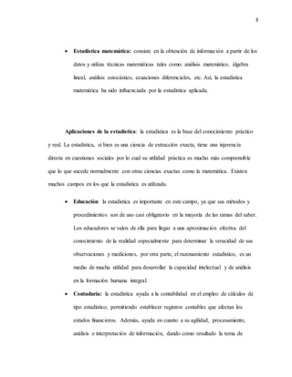 3
 Estadística matemática: consiste en la obtención de información a partir de los
datos y utiliza técnicas matemáticas tales como: análisis matemático, álgebra
lineal, análisis estocástico, ecuaciones diferenciales, etc. Así, la estadística
matemática ha sido influenciada por la estadística aplicada.
Aplicaciones de la estadística: la estadística es la base del conocimiento práctico
y real. La estadística, si bien es una ciencia de extracción exacta, tiene una injerencia
directa en cuestiones sociales por lo cual su utilidad práctica es mucho más comprensible
que lo que sucede normalmente con otras ciencias exactas como la matemática. Existen
muchos campos en los que la estadística es utilizada.
 Educación: la estadística es importante en este campo, ya que sus métodos y
procedimientos son de uso casi obligatorio en la mayoría de las ramas del saber.
Los educadores se valen de ella para llegar a una aproximación efectiva del
conocimiento de la realidad especialmente para determinar la veracidad de sus
observaciones y mediciones, por otra parte, el razonamiento estadístico, es un
medio de mucha utilidad para desarrollar la capacidad intelectual y de análisis
en la formación humana integral.
 Contaduría: la estadística ayuda a la contabilidad en el empleo de cálculos de
tipo estadístico, permitiendo establecer registros contables que afectan los
estados financieros. Además, ayuda en cuanto a su agilidad, procesamiento,
análisis e interpretación de información, dando como resultado la toma de
 