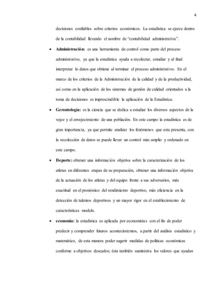 4
decisiones confiables sobre criterios económicos. La estadística se ejerce dentro
de la contabilidad llevando el nombre de “contabilidad administrativa”.
 Administración: es una herramienta de control como parte del proceso
administrativo, ya que la estadística ayuda a recolectar, estudiar y al final
interpretar lo datos que obtiene al terminar el proceso administrativo. En el
marco de los criterios de la Administración de la calidad y de la productividad,
así como en la aplicación de los sistemas de gestión de calidad orientados a la
toma de decisiones es imprescindible la aplicación de la Estadística.
 Gerontología: es la ciencia que se dedica a estudiar los diversos aspectos de la
vejez y el envejecimiento de una población. En este campo la estadística es de
gran importancia, ya que permite analizar los fenómenos que esta presenta, con
la recolección de datos se puede llevar un control más amplio y ordenado en
este campo.
 Deporte: obtener una información objetiva sobre la caracterización de los
atletas en diferentes etapas de su preparación, obtener una información objetiva
de la actuación de los atletas y del equipo frente a sus adversarios, más
exactitud en el pronóstico del rendimiento deportivo, más eficiencia en la
detección de talentos deportivos y un mayor rigor en el establecimiento de
características modelo.
 economía: la estadística es aplicada por economistas con el fin de poder
predecir y comprender futuros acontecimientos, a partir del análisis estadístico y
matemático, de esta manera poder sugerir medidas de políticas económicas
conforme a objetivos deseados; ésta también suministra los valores que ayudan
 