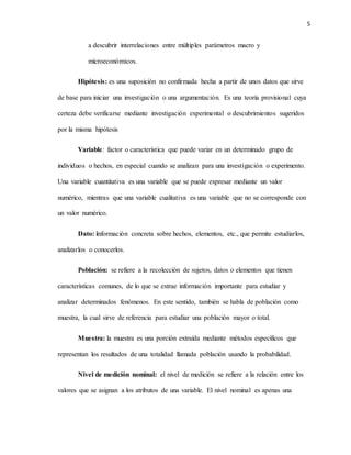5
a descubrir interrelaciones entre múltiples parámetros macro y
microeconómicos.
Hipótesis: es una suposición no confirmada hecha a partir de unos datos que sirve
de base para iniciar una investigación o una argumentación. Es una teoría provisional cuya
certeza debe verificarse mediante investigación experimental o descubrimientos sugeridos
por la misma hipótesis
Variable: factor o característica que puede variar en un determinado grupo de
individuos o hechos, en especial cuando se analizan para una investigación o experimento.
Una variable cuantitativa es una variable que se puede expresar mediante un valor
numérico, mientras que una variable cualitativa es una variable que no se corresponde con
un valor numérico.
Dato: información concreta sobre hechos, elementos, etc., que permite estudiarlos,
analizarlos o conocerlos.
Población: se refiere a la recolección de sujetos, datos o elementos que tienen
características comunes, de lo que se extrae información importante para estudiar y
analizar determinados fenómenos. En este sentido, también se habla de población como
muestra, la cual sirve de referencia para estudiar una población mayor o total.
Muestra: la muestra es una porción extraída mediante métodos específicos que
representan los resultados de una totalidad llamada población usando la probabilidad.
Nivel de medición nominal: el nivel de medición se refiere a la relación entre los
valores que se asignan a los atributos de una variable. El nivel nominal es apenas una
 