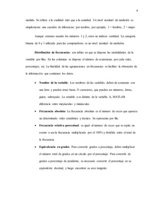 6
medida. Se refiere a la cualidad más que a la cantidad. Un nivel nominal de medición es
simplemente una cuestión de diferenciar por nombre, por ejemplo, 1 = hombre, 2 = mujer.
Aunque estamos usando los números 1 y 2, estos no indican cantidad. La categoría
binaria de 0 y 1 utilizada para las computadoras es un nivel nominal de medición.
Distribución de frecuencias: son tablas en que se dispone las modalidades de la
variable por filas. En las columnas se dispone el número de ocurrencias por cada valor,
porcentajes, etc. La finalidad de las agrupaciones en frecuencias es facilitar la obtención de
la información que contienen los datos.
 Nombre de la variable: Los nombres de las variables deben de comenzar con
una letra y pueden tener hasta 31 caracteres, que pueden ser números, letras,
guion, subrayado. La variable a es distinta de la variable A, MATLAB
diferencia entre mayúsculas y minúsculas
 Frecuencia absoluta: La frecuencia absoluta es el número de veces que aparece
un determinado valor estadístico y técnico. Se representa por fila.
 Frecuencia relativa porcentual: es igual al número de veces que se repite un
evento o sea la frecuencia multiplicado por el 100% y dividida entre el total de
la frecuencia.
 Equivalencia en grados: Para convertir grados a porcentaje, debes multiplicar
el número total de grados en un círculo por el porcentaje. Para convertir de
grados a porcentaje de pendiente, es necesario convertir el porcentaje en su
equivalente decimal, y luego encontrar su arco tangente.
 