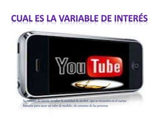 Su variable de interés es saber la cantidad de alcohol , que se encuentra en el cuerpo
humano para sacar un valor de medida ; de consumo de las personas
 