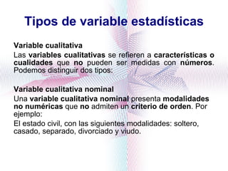 Tipos de variable estadísticas Variable cualitativa Las  variables cualitativas  se refieren a  características o cualidades  que  no  pueden ser medidas con  números . Podemos distinguir dos tipos: Variable cualitativa nominal Una  variable cualitativa nominal  presenta  modalidades no numéricas  que  no  admiten un  criterio de orden . Por ejemplo:  El estado civil, con las siguientes modalidades: soltero, casado, separado, divorciado y viudo.  