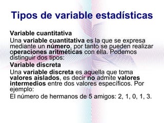 Tipos de variable estadísticas Variable cuantitativa Una  variable cuantitativa  es la que se expresa mediante un  número , por tanto se pueden realizar o peraciones aritméticas  con ella. Podemos distinguir dos tipos: Variable discreta Una  variable discreta  es aquella que toma  valores aislados , es decir  no  admite  valores intermedios  entre dos valores específicos. Por ejemplo: El número de hermanos de 5 amigos: 2, 1, 0, 1, 3. 