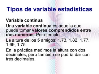 Tipos de variable estadísticas Variable continua Una  variable continua  es aquella que puede tomar  valores comprendidos entre dos números . Por ejemplo:  La altura de los 5 amigos: 1.73, 1.82, 1.77, 1.69, 1.75.  En la práctica medimos la altura con dos decimales, pero también se podría dar con tres decimales. 