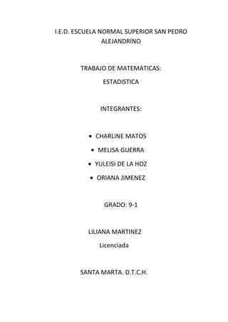 I.E.D. ESCUELA NORMAL SUPERIOR SAN PEDRO
                ALEJANDRINO


       TRABAJO DE MATEMATICAS:
              ESTADISTICA


             INTEGRANTES:


          • CHARLINE MATOS

          • MELISA GUERRA

          • YULEISI DE LA HOZ

          • ORIANA JIMENEZ


               GRADO: 9-1


          LILIANA MARTINEZ
             Licenciada


       SANTA MARTA. D.T.C.H.
 