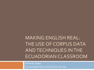 MAKING ENGLISH REAL:
THE USE OF CORPUS DATA
ANDTECHNIQUES INTHE
ECUADORIAN CLASSROOM
Anna M. Gates
UniversidadTécnica Particular de Loja
 