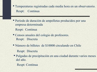  Temperaturas registradas cada media hora en un observatorio.
Respt:

Continua

 Período de duración de ampolletas producidos por una
empresa determinada
Respt: Continua
 Censos anuales del colegio de profesores.
Respt: Discreta
 Número de billetes de $10000 circulando en Chile
Respt: Discreta
 Pulgadas de precipitación en una ciudad durante varios meses
del año.
Respt: Continua

 