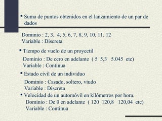  Suma de puntos obtenidos en el lanzamiento de un par de
dados
Dominio : 2, 3, 4, 5, 6, 7, 8, 9, 10, 11, 12
Variable : Discreta
 Tiempo de vuelo de un proyectil
Dominio : De cero en adelante ( 5 5,3 5.045 etc)
Variable : Continua
 Estado civil de un individuo
Dominio : Casado, soltero, viudo
Variable : Discreta
 Velocidad de un automóvil en kilómetros por hora.
Dominio : De 0 en adelante ( 120 120,8 120,04 etc)
Variable : Continua

 