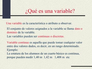 ¿Qué es una variable?
Una variable es la característica o atributo a observar.
El conjunto de valores asignados a la variable se llama dato o
dominio de la variable.
Las variables pueden ser continuas o discretas.
Variable continua es aquella que puede tomar cualquier valor
entre dos valores dados, es decir, en un rango determinado.
Ejemplo:
La estatura de los alumnos de un cuarto básico es continua,
porque pueden medir 1,40 m 1,42 m 1,408 m etc

 