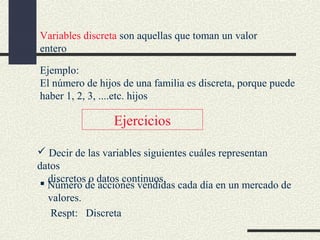 Variables discreta son aquellas que toman un valor
entero
Ejemplo:
El número de hijos de una familia es discreta, porque puede
haber 1, 2, 3, ....etc. hijos

Ejercicios
 Decir de las variables siguientes cuáles representan
datos
discretos o
 Número de datos continuos. cada día en un mercado de
acciones vendidas
valores.
Respt: Discreta

 