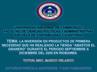 UNIVERSIDAD NACIONAL DE CHIMBORAZO FACULTAD DE CIENCIAS POLÍTICAS Y ADMINISTRATIVAS ESCUELA DE CONTABILIDAD Y AUDITORIA Tema: La Inversión en productos de primera necesidad que ha realizado la tienda “ABASTOS EL GRANERO” durante el periodo Septiembre a Diciembre del 2009 en Riobamba.TUTOR: MSC. MARCO VELASCOAUTORAS:PRISCILA QUINTEROS  Y ANA POMAQUERO 