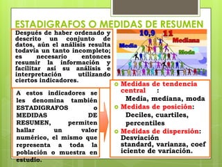 ESTADIGRAFOS O MEDIDAS DE RESUMEN
Después de haber ordenado y
descrito un conjunto de
datos, aún el análisis resulta
todavía un tanto incompleto;
es      necesario    entonces
resumir la información y
facilitar así su análisis e
interpretación      utilizando
ciertos indicadores.
                                    Medidas de tendencia
A estos indicadores se               central    :
les denomina también                   Media, mediana, moda
ESTADIGRAFOS          o             Medidas de posición:
MEDIDAS             DE                 Deciles, cuartiles,
RESUMEN,      permiten                 percentiles
hallar     un     valor             Medidas de dispersión:
numérico, el mismo que               Desviación
representa a toda la                 standard, varianza, coef
población o muestra en               iciente de variación.
estudio.
 