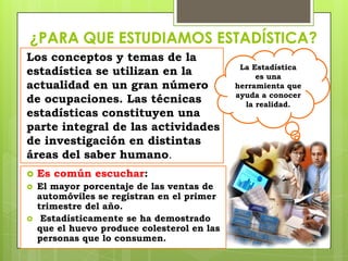 ¿PARA QUE ESTUDIAMOS ESTADÍSTICA?
Los conceptos y temas de la
                                              La Estadística
estadística se utilizan en la                     es una
actualidad en un gran número                 herramienta que
                                             ayuda a conocer
de ocupaciones. Las técnicas                   la realidad.
estadísticas constituyen una
parte integral de las actividades
de investigación en distintas
áreas del saber humano.
   Es común escuchar:
   El mayor porcentaje de las ventas de
    automóviles se registran en el primer
    trimestre del año.
    Estadísticamente se ha demostrado
    que el huevo produce colesterol en las
    personas que lo consumen.
 