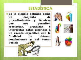 ESTADÍSTICA
 Es la ciencia definida como
 un         conjunto         de
 procedimientos y técnicas
 que        nos       permiten
 recolectar,     organizar    e
 interpretar datos referidos a
 un evento especifico con la
 finalidad      de      obtener
 conclusiones y así tomar
 decisiones acertadas.
 
