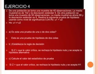 EJERCICIO 4
   De una población se toma una muestra de 40 observaciones. La media
    muestral es de 102 y la desviación estándar 5. De otra población se
    toma una muestra de 50 observaciones. La media mustral es ahora 99 y
    la desviación estándar es 6. Realice la siguiente prueba de hipótesis
    usando como nivel de significancia 0,04.Ho: u1 = u2
   Ho: u1 ≠ u2


   a) Es esta una prueba de una o de dos colas?

     Esta es una prueba de hipótesis de dos colas

   b ) Establezca la regla de decisión

      Si Z > que le valor crítico, se rechaza la hipótesis nula y se acepta la
    hipótesis alternativa

   c) Calcule el valor del estadístico de prueba

   Si Z > que el valor crítico, se rechaza la hipótesis nula y se acepta H1
 
