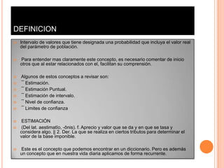 DEFINICION
   Intervalo de valores que tiene designada una probabilidad que incluya el valor real
    del parámetro de población.

   Para entender mas claramente este concepto, es necesario comentar de inicio
    otros que al estar relacionados con el, facilitan su comprensión.

   Algunos de estos conceptos a revisar son:
   ¯ Estimación.
   ¯ Estimación Puntual.
   ¯ Estimación de intervalo.
   ¯ Nivel de confianza.
   ¯ Limites de confianza

    ESTIMACIÓN
    (Del lat. aestimatĭo, -ōnis). f. Aprecio y valor que se da y en que se tasa y
    considera algo. || 2. Der. La que se realiza en ciertos tributos para determinar el
    valor de la base imponible.

   Este es el concepto que podemos encontrar en un diccionario. Pero es además
    un concepto que en nuestra vida diaria aplicamos de forma recurrente.
 